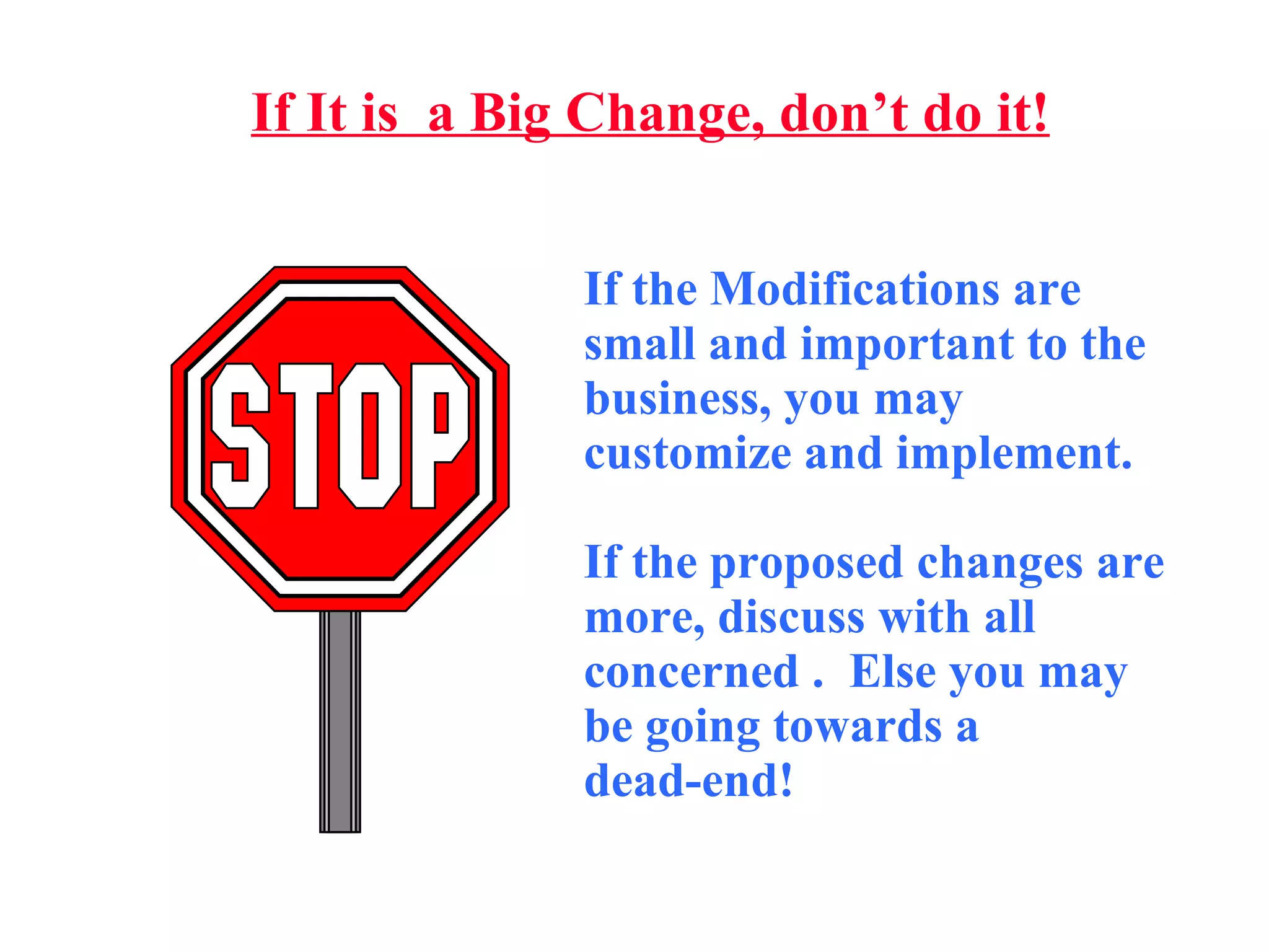 If It is  a Big Change, don’t do it! If the Modifications are small and important to the business, you may customize and implement.  If the proposed changes are more, discuss with all concerned .  Else you may be going towards a  dead-end! 
