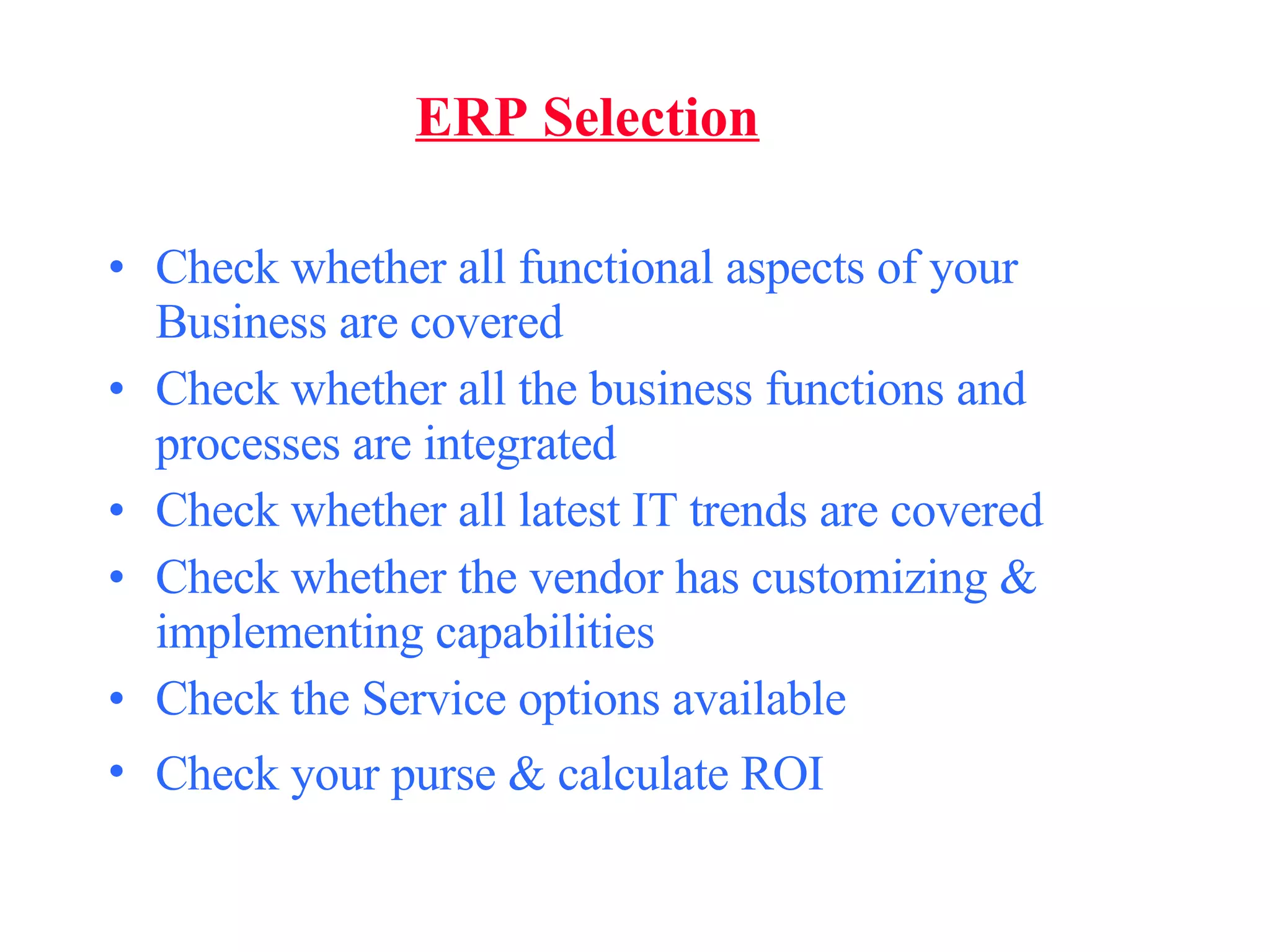 ERP Selection Check whether all functional aspects of your Business are covered Check whether all the business functions and processes are integrated Check whether all latest IT trends are covered Check whether the vendor has customizing & implementing capabilities Check the Service options available Check your purse & calculate ROI   