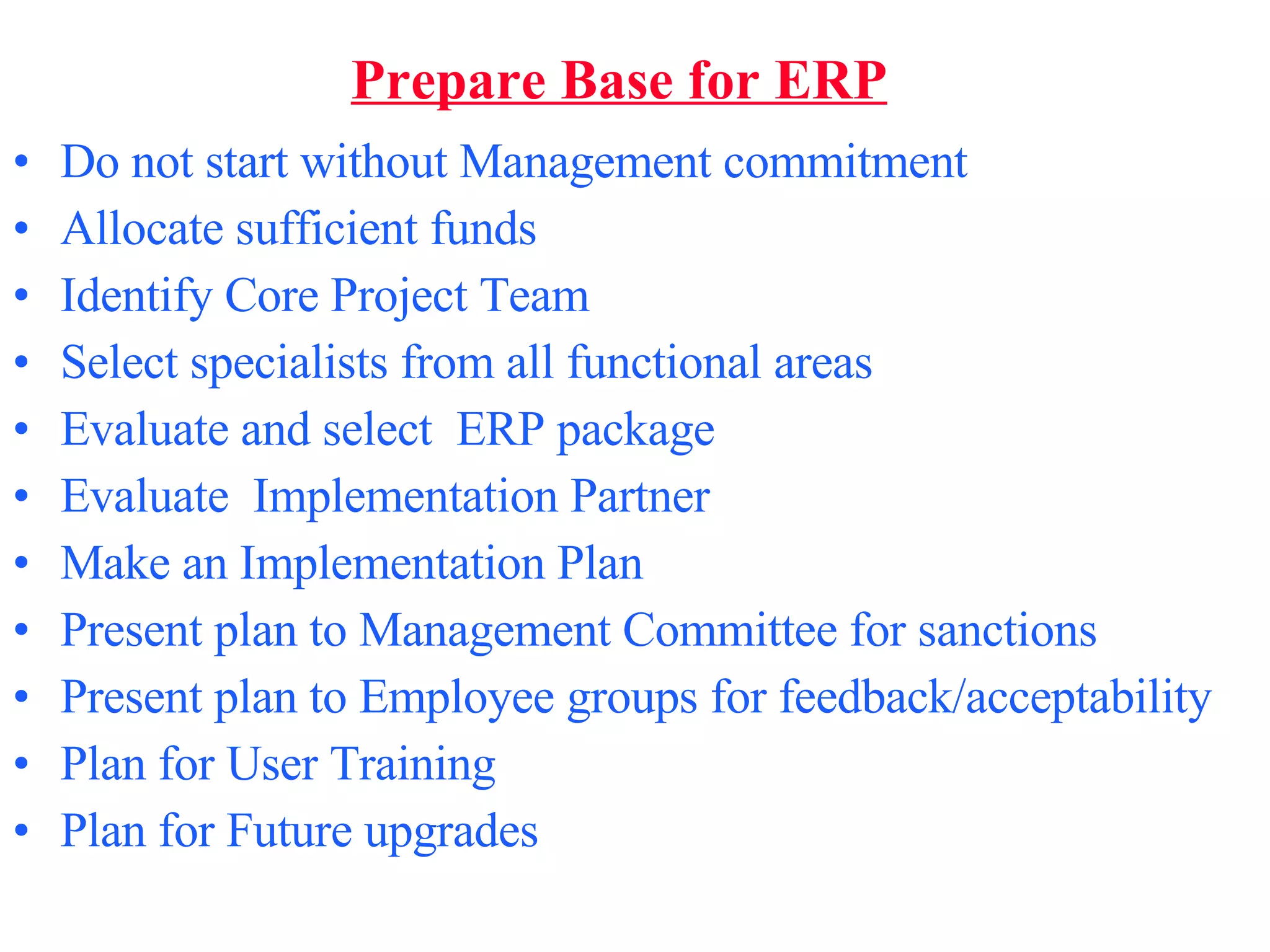 Prepare Base for ERP Do not start without Management commitment  Allocate sufficient funds  Identify Core Project Team Select specialists from all functional areas Evaluate and select  ERP package  Evaluate  Implementation Partner Make an Implementation Plan Present plan to Management Committee for sanctions Present plan to Employee groups for feedback/acceptability Plan for User Training Plan for Future upgrades 