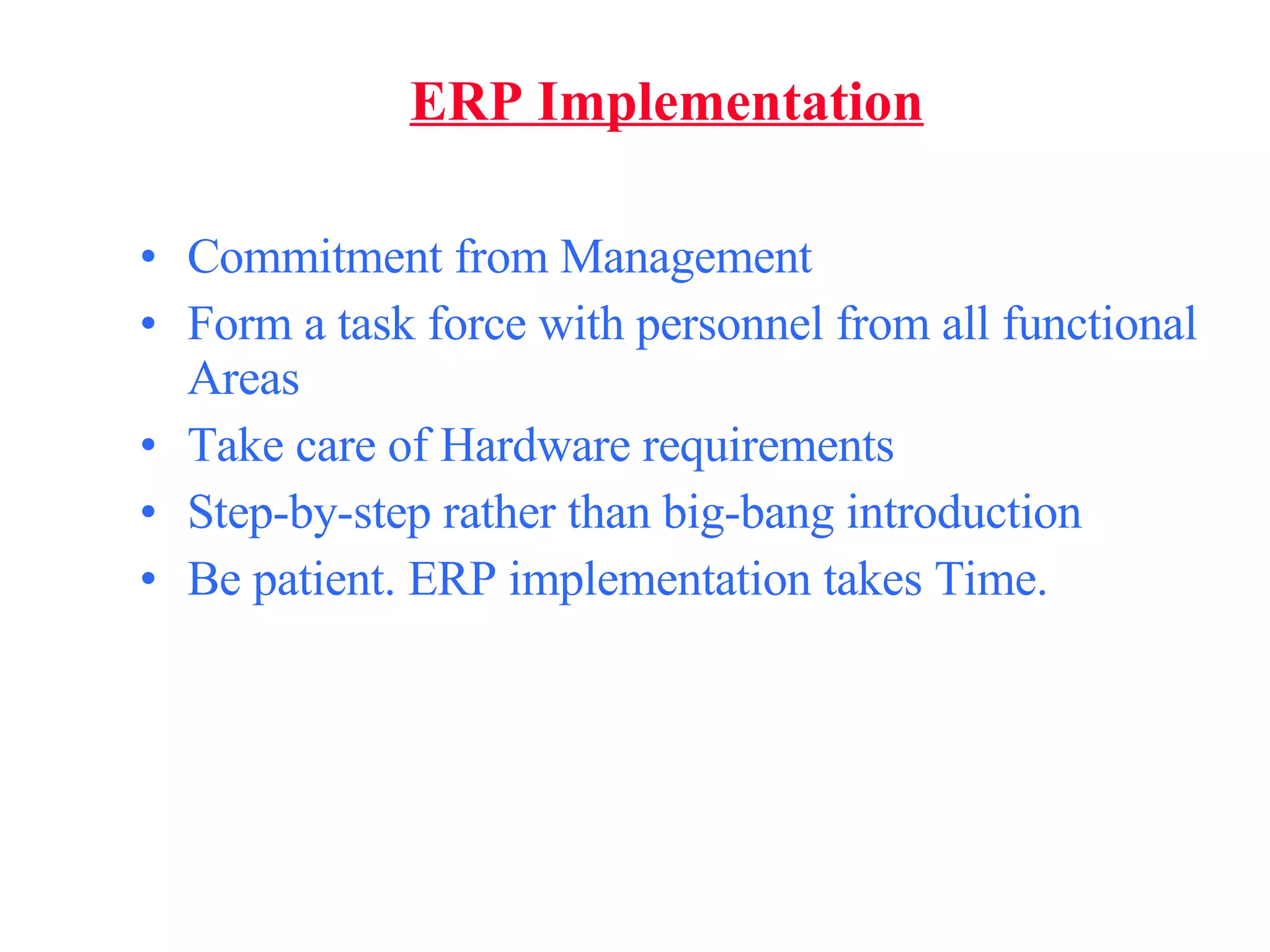 ERP Implementation Commitment from Management Form a task force with personnel from all functional Areas Take care of Hardware requirements Step-by-step rather than big-bang introduction Be patient. ERP implementation takes Time. 