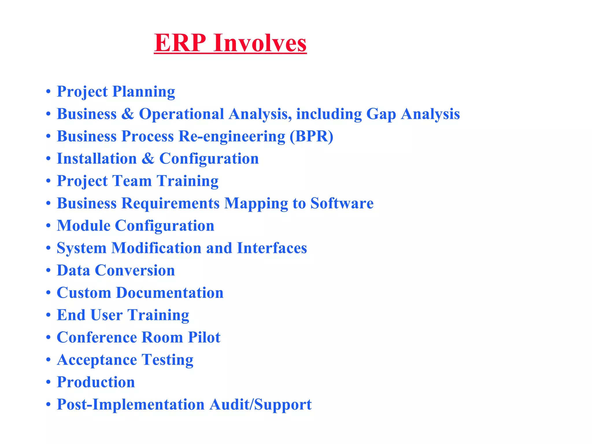 Project Planning Business & Operational Analysis, including Gap Analysis Business Process Re-engineering (BPR) Installation & Configuration Project Team Training Business Requirements Mapping to Software Module Configuration System Modification and Interfaces  Data Conversion Custom Documentation End User Training Conference Room Pilot Acceptance Testing Production Post-Implementation Audit/Support ERP Involves 