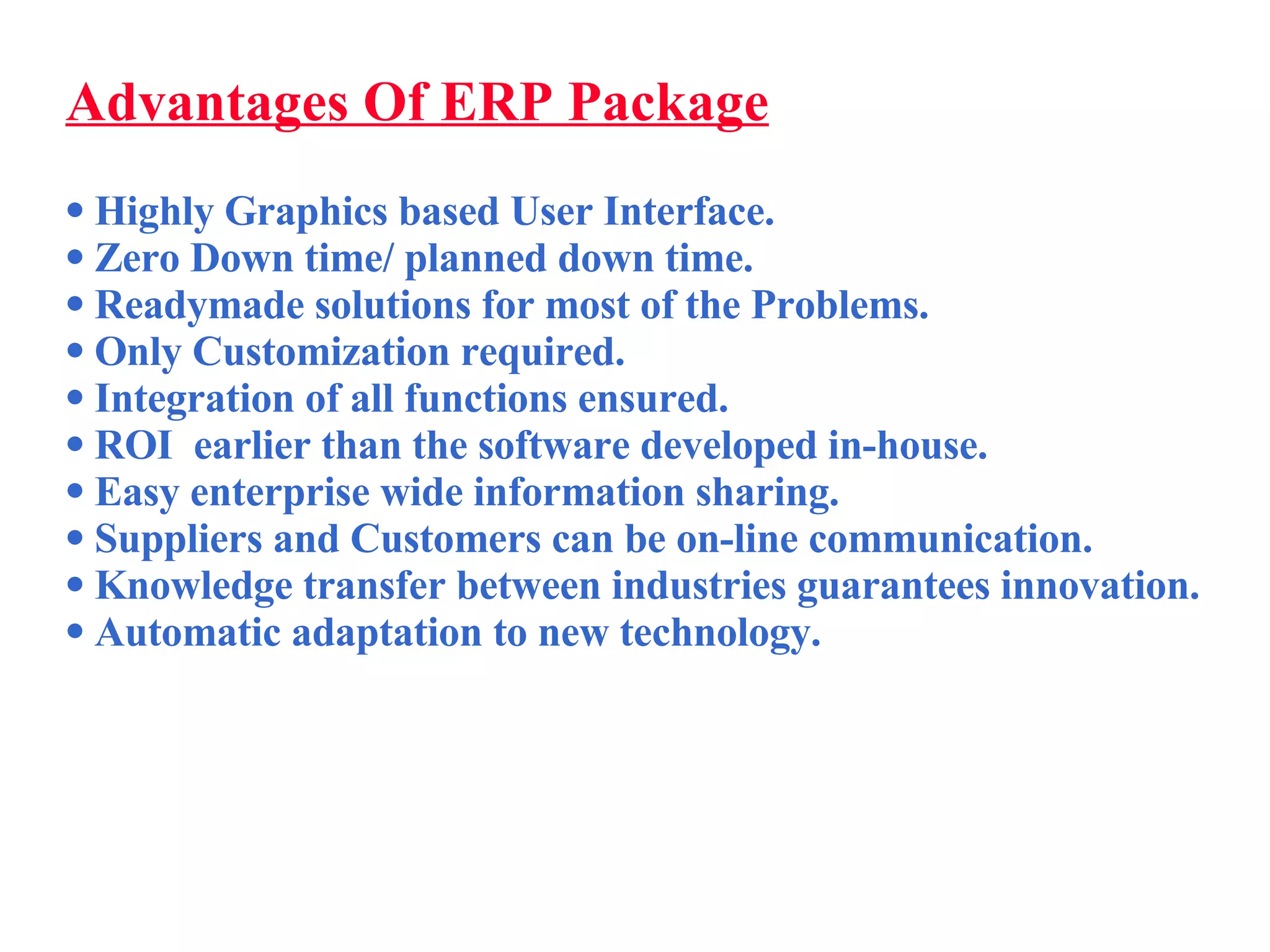 Advantages Of ERP Package Highly Graphics based User Interface. Zero Down time/ planned down time. Readymade solutions for most of the Problems. Only Customization required. Integration of all functions ensured. ROI  earlier than the software developed in-house. Easy enterprise wide information sharing.  Suppliers and Customers can be on-line communication. Knowledge transfer between industries guarantees innovation. Automatic adaptation to new technology. 