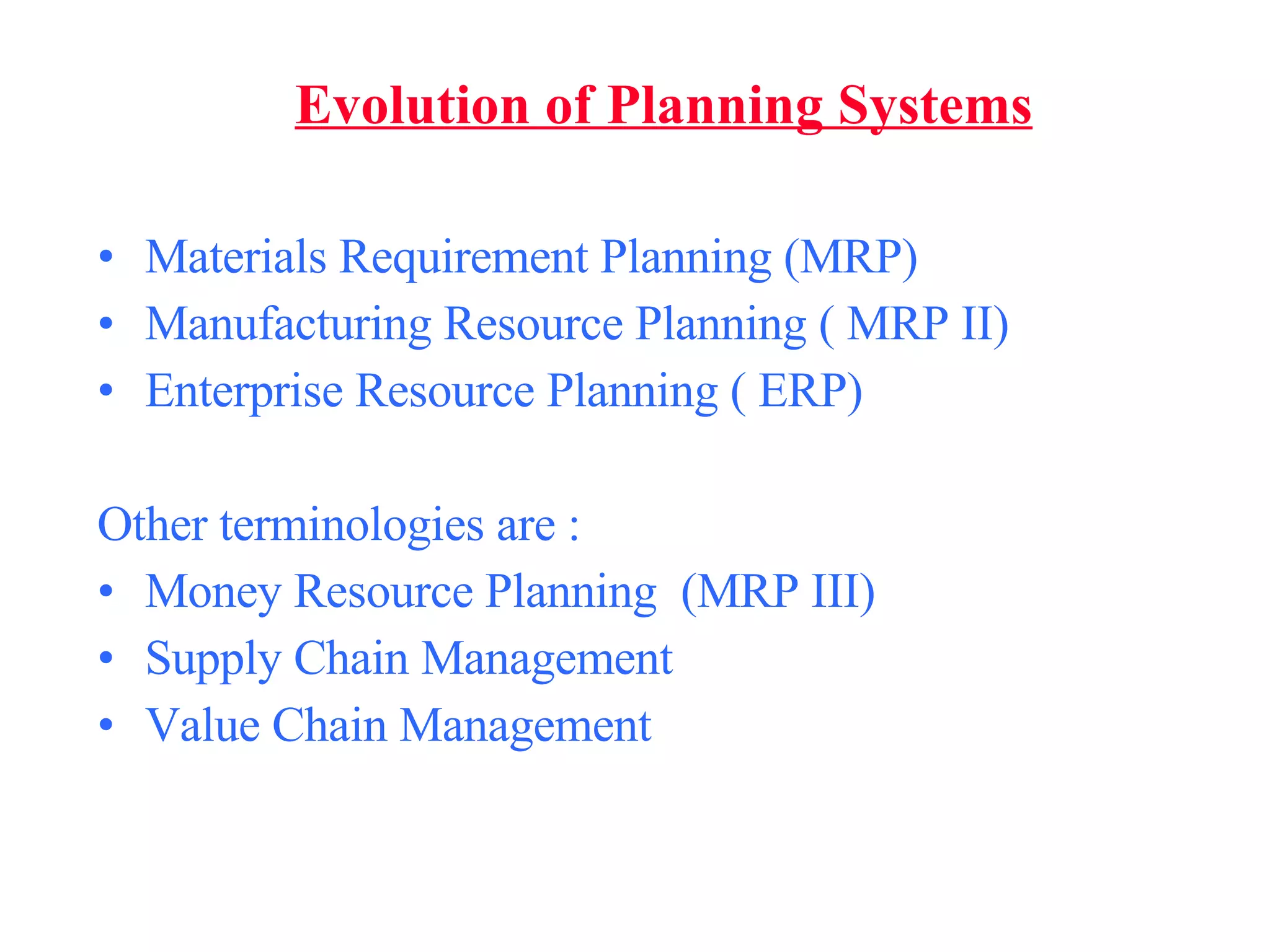 Materials Requirement Planning (MRP) Manufacturing Resource Planning ( MRP II) Enterprise Resource Planning ( ERP) Other terminologies are : Money Resource Planning  (MRP III) Supply Chain Management Value Chain Management Evolution of Planning Systems 