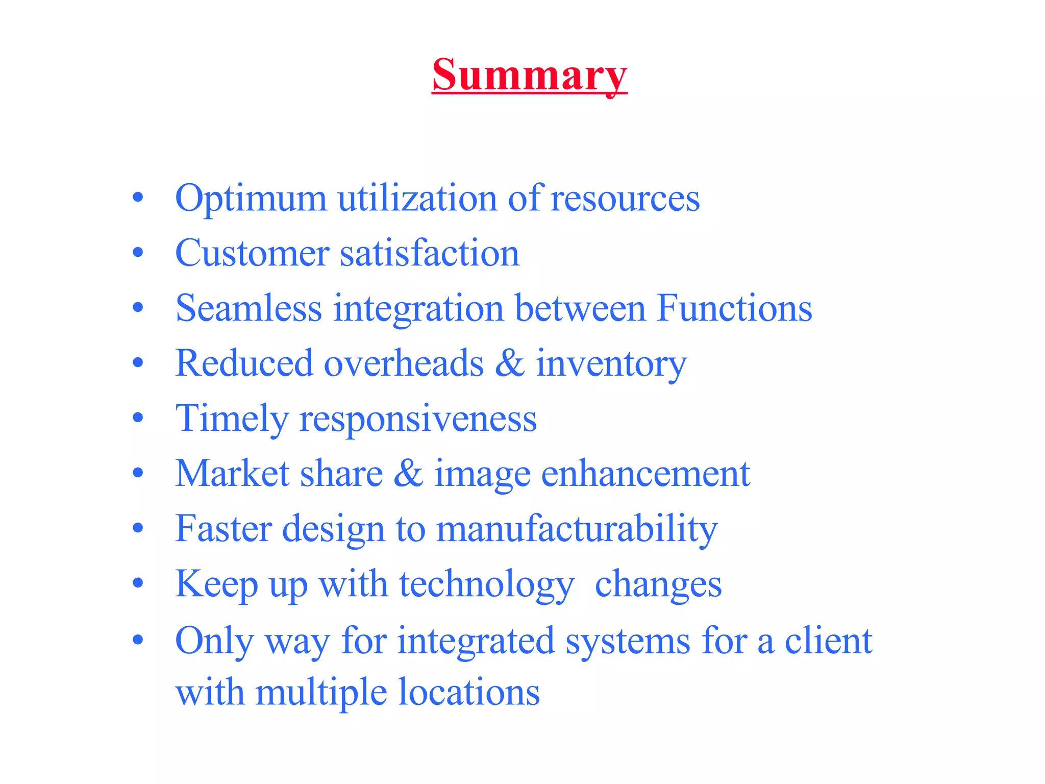 Summary Optimum utilization of resources Customer satisfaction Seamless integration between Functions Reduced overheads & inventory Timely responsiveness Market share & image enhancement Faster design to manufacturability Keep up with technology  changes Only way for integrated systems for a client with multiple locations   