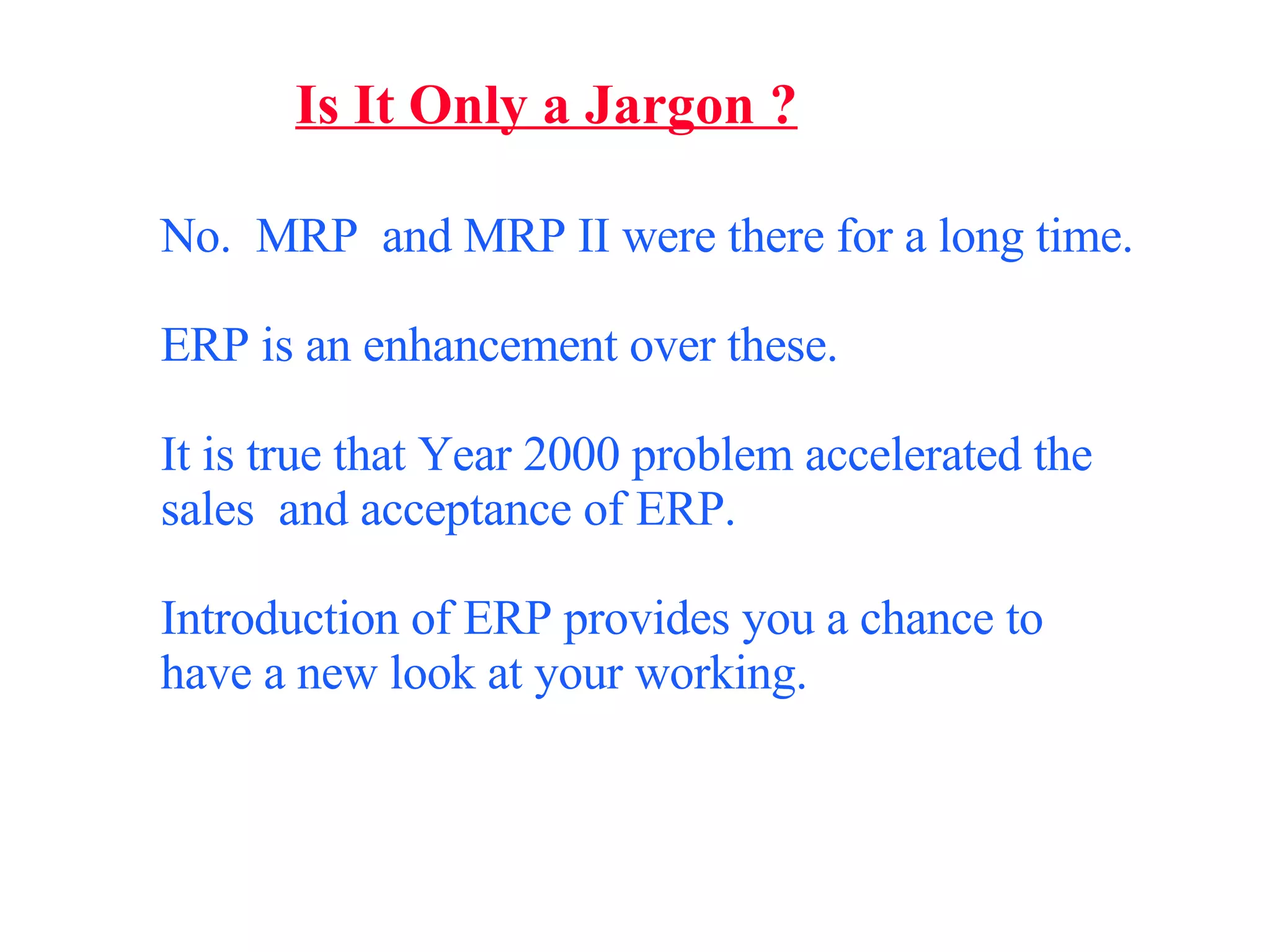 Is It Only a Jargon ? No.  MRP  and MRP II were there for a long time.  ERP is an enhancement over these. It is true that Year 2000 problem accelerated the sales  and acceptance of ERP. Introduction of ERP provides you a chance to have a new look at your working. 