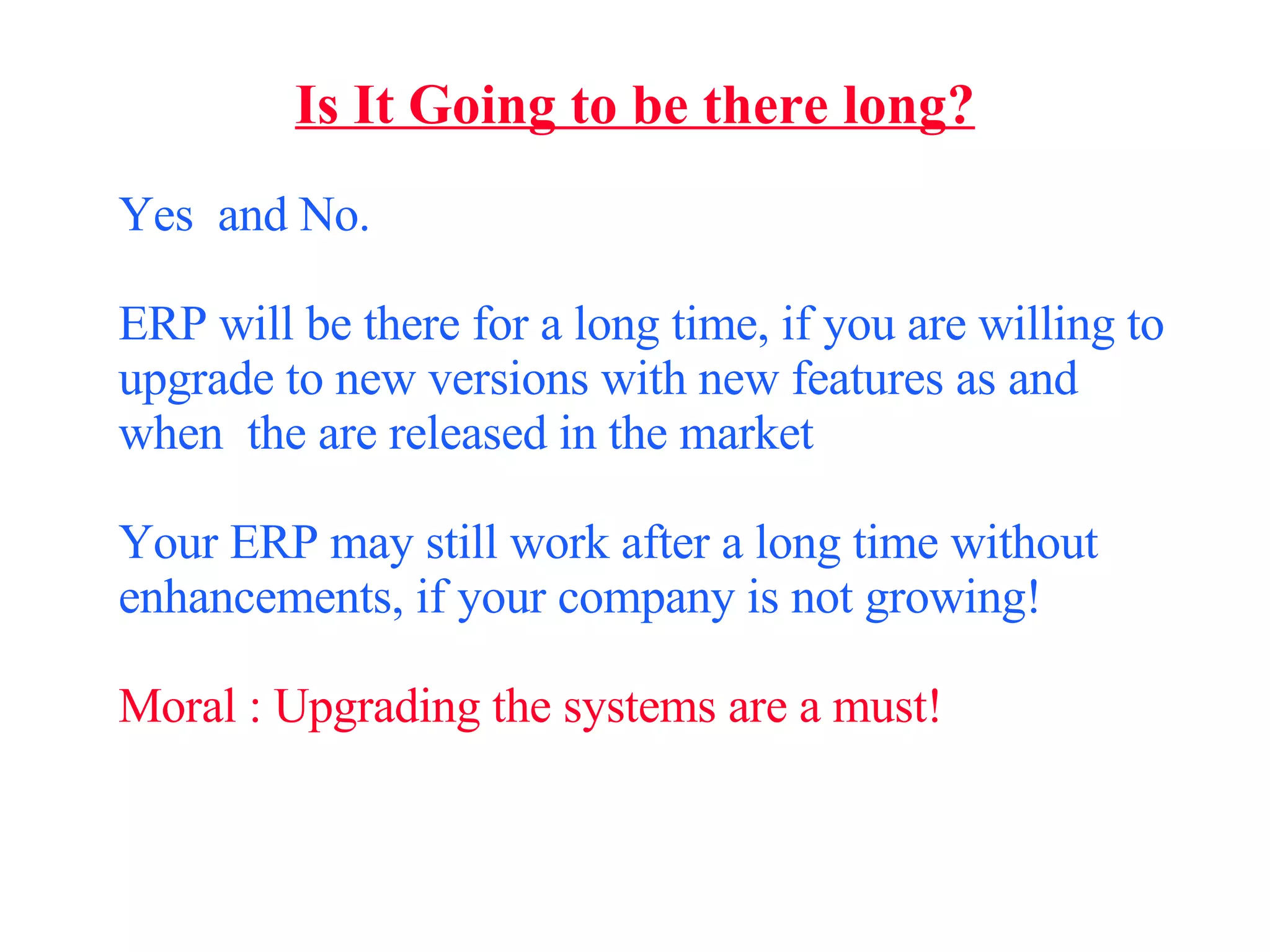 Is It Going to be there long? Yes  and No. ERP will be there for a long time, if you are willing to upgrade to new versions with new features as and when  the are released in the market Your ERP may still work after a long time without enhancements, if your company is not growing! Moral : Upgrading the systems are a must! 