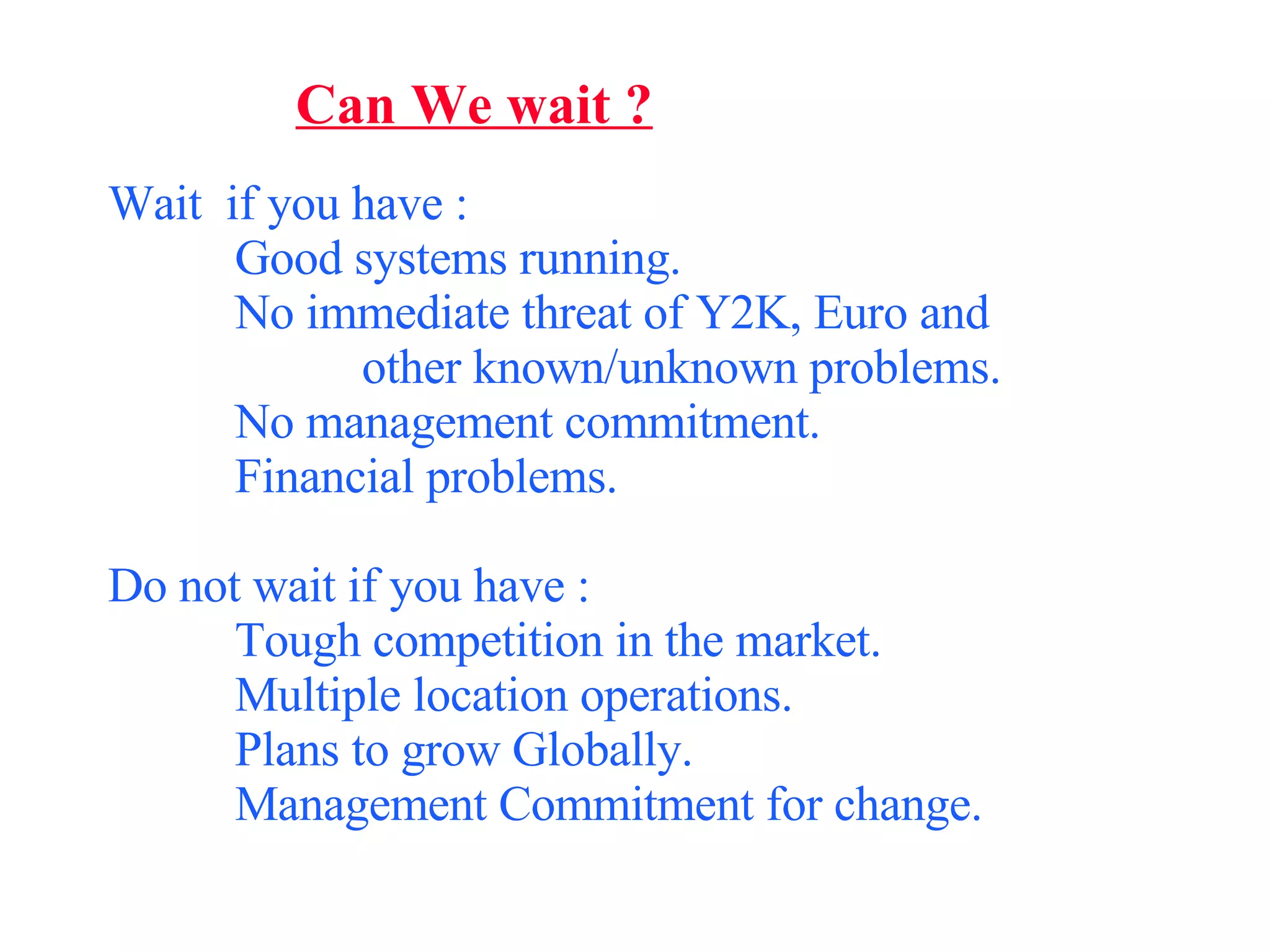 Can We wait ? Wait  if you have : Good systems running. No immediate threat of Y2K, Euro and  other known/unknown problems. No management commitment. Financial problems. Do not wait if you have : Tough competition in the market. Multiple location operations. Plans to grow Globally. Management Commitment for change. 