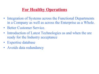 For Healthy Operations Integration of Systems across the Functional Departments in a Company as well as across the Enterprise as a Whole. Better Customer Service. Introduction of Latest Technologies as and when the are ready for the Industry acceptance Expertise database  Avoids data redundancy   
