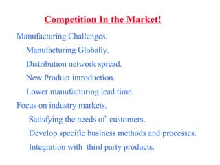 Competition In the Market! Manufacturing Challenges. Manufacturing Globally. Distribution network spread. New Product introduction. Lower manufacturing lead time. Focus on industry markets. Satisfying the needs of  customers. Develop specific business methods and processes. Integration with  third party products. 