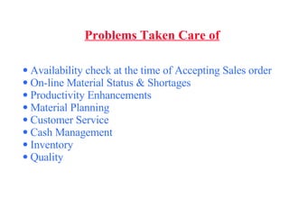 Problems Taken Care of Availability check at the time of Accepting Sales order  On-line Material Status & Shortages Productivity Enhancements Material Planning Customer Service Cash Management  Inventory  Quality 