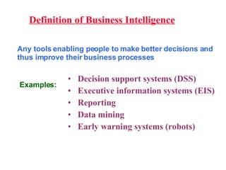Definition of Business Intelligence Any tools enabling people to make better decisions and thus improve their business processes Decision support systems (DSS) Executive information systems (EIS) Reporting Data mining Early warning systems (robots) Examples: 