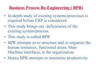 Business Process Re-Engineering ( BPR) In-depth study of existing systems/processes is  required before ERP is considered. This study brings out  deficiencies of the existing system/process. This study is called BPR BPR attempts to re-structure and re-organize the human resources, functional areas, Man-Machine interfaces in the organization. Hence BPR attempts to maximize productivity 