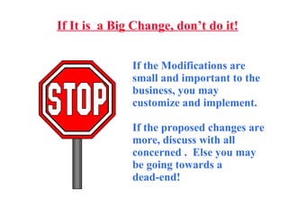 If It is  a Big Change, don’t do it! If the Modifications are small and important to the business, you may customize and implement.  If the proposed changes are more, discuss with all concerned .  Else you may be going towards a  dead-end! 