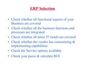 ERP Selection Check whether all functional aspects of your Business are covered Check whether all the business functions and processes are integrated Check whether all latest IT trends are covered Check whether the vendor has customizing & implementing capabilities Check the Service options available Check your purse & calculate ROI   