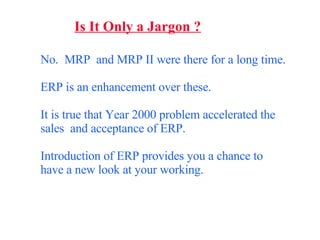 Is It Only a Jargon ? No.  MRP  and MRP II were there for a long time.  ERP is an enhancement over these. It is true that Year 2000 problem accelerated the sales  and acceptance of ERP. Introduction of ERP provides you a chance to have a new look at your working. 