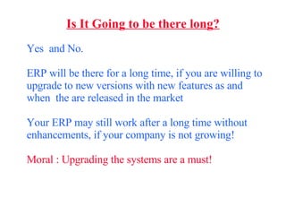 Is It Going to be there long? Yes  and No. ERP will be there for a long time, if you are willing to upgrade to new versions with new features as and when  the are released in the market Your ERP may still work after a long time without enhancements, if your company is not growing! Moral : Upgrading the systems are a must! 