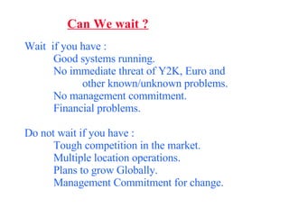 Can We wait ? Wait  if you have : Good systems running. No immediate threat of Y2K, Euro and  other known/unknown problems. No management commitment. Financial problems. Do not wait if you have : Tough competition in the market. Multiple location operations. Plans to grow Globally. Management Commitment for change. 