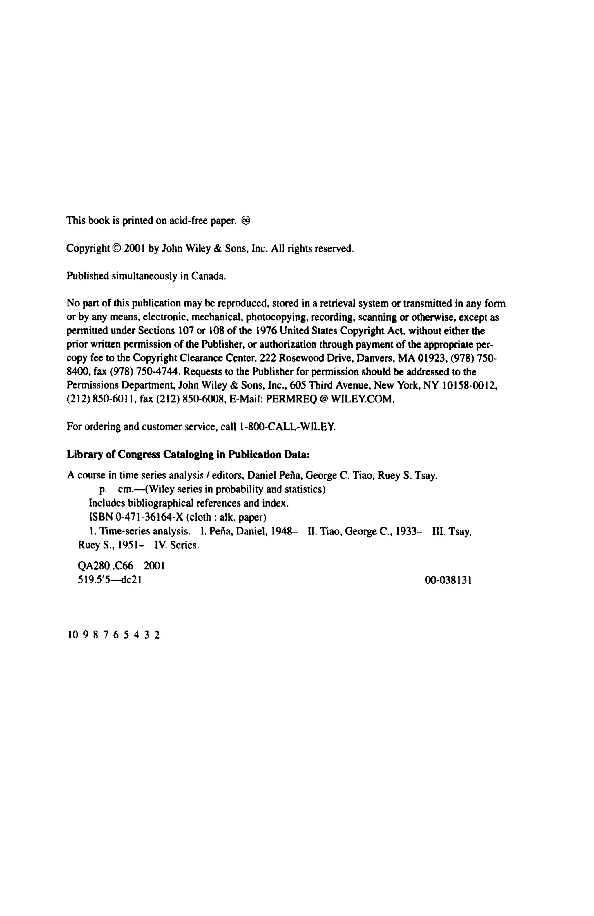 This book is printed on acid-free paper. ®
Copyright © 2001 by John Wiley & Sons, Inc. All rights reserved.
Published simultaneously in Canada.
No part of this publication may be reproduced, stored in a retrieval system or transmitted in any form
or by any means, electronic, mechanical, photocopying, recording, scanning or otherwise, except as
permitted under Sections 107 or 108 of the 1976 United States Copyright Act, without either the
prior written permission of the Publisher, or authorization through payment of the appropriate per-
copy fee to the Copyright Clearance Center, 222 Rosewood Drive, Danvers, MA 01923, (978) 750-
8400, fax (978) 750-4744. Requests to the Publisher for permission should be addressed to the
Permissions Department, John Wiley & Sons, Inc., 605 Third Avenue, New York, NY 10158-0012,
(212) 850-6011, fax (212) 850-6008, E-Mail: PERMREQ @ WILEY.COM.
For ordering and customer service, call 1-800-CALL-WILEY.
Library of Congress Cataloging in Publication Data:
A course in time series analysis / editors, Daniel Pefia, George C. Tiao, Ruey S. Tsay.
p. cm.—(Wiley series in probability and statistics)
Includes bibliographical references and index.
ISBN 0-471-36164-X (cloth : alk. paper)
1. Time-series analysis. I. Pefia, Daniel, 1948- II. Tiao, George C , 1933- III. Tsay,
Ruey S., 1951- IV. Series.
QA280.C66 2001
519.5'5—dc21 00-038131
10 9 8 7 6 5 4 3 2
 