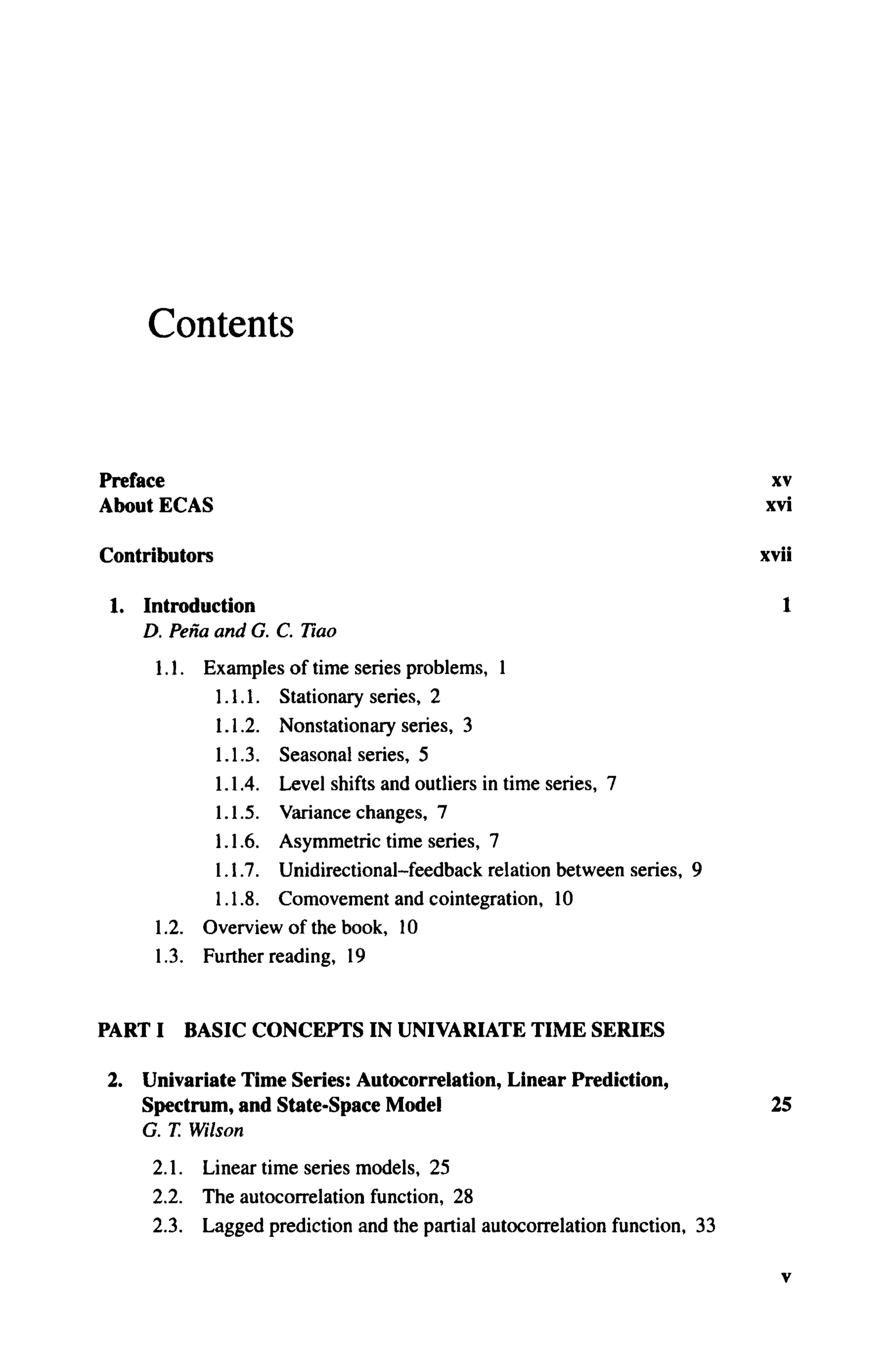 Contents
Preface xv
About ECAS xvi
Contributors xvii
1. Introduction 1
D. Pena and G. C. Tiao
1.1. Examples of time series problems, 1
1.1.1. Stationary series, 2
1.1.2. Nonstationary series, 3
1.1.3. Seasonal series, 5
1.1.4. Level shifts and outliers in time series, 7
1.1.5. Variance changes, 7
1.1.6. Asymmetric time series, 7
1.1.7. Unidirectional-feedback relation between series, 9
1.1.8. Comovement and cointegration, 10
1.2. Overview of the book, 10
1.3. Further reading, 19
PART I BASIC CONCEPTS IN UNIVARIATE TIME SERIES
2. Univariate Time Series: Autocorrelation, Linear Prediction,
Spectrum, and State-Space Model 25
G. T. Wilson
2.1. Linear time series models, 25
2.2. The autocorrelation function, 28
2.3. Lagged prediction and the partial autocorrelation function, 33
ν
 