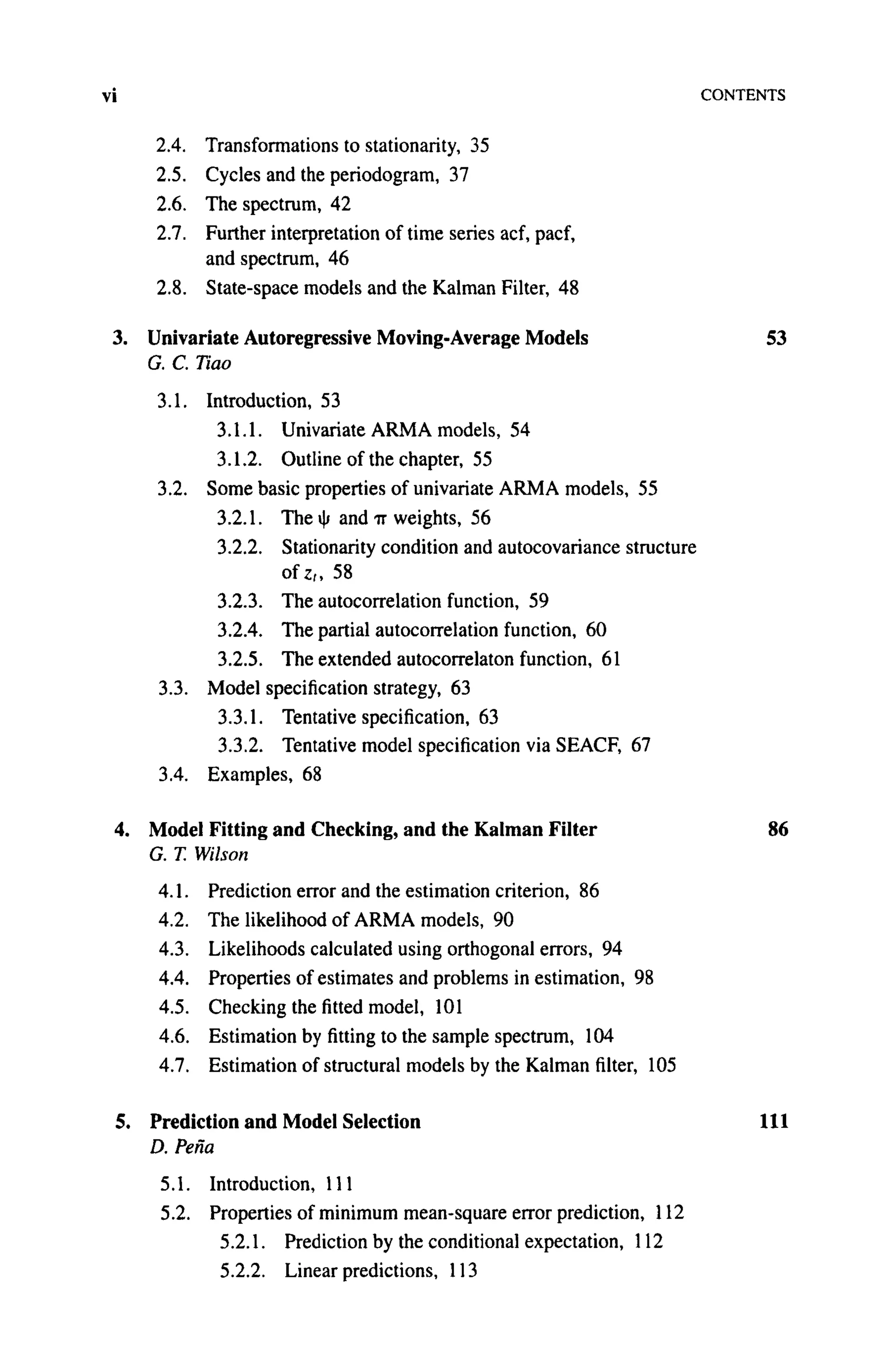 vi CONTENTS
2.4. Transformations to stationarity, 35
2.5. Cycles and the periodogram, 37
2.6. The spectrum, 42
2.7. Further interpretation of time series acf, pacf,
and spectrum, 46
2.8. State-space models and the Kalman Filter, 48
3. Univariate Autoregressive Moving-Average Models 53
G. C. Tiao
3.1. Introduction, 53
3.1.1. Univariate A R M A models, 54
3.1.2. Outline of the chapter, 55
3.2. Some basic properties of univariate ARMA models, 55
3.2.1. The ψ and TT weights, 56
3.2.2. Stationarity condition and autocovariance structure
o f z „ 58
3.2.3. The autocorrelation function, 59
3.2.4. The partial autocorrelation function, 60
3.2.5. The extended autocorrelaton function, 61
3.3. Model specification strategy, 63
3.3.1. Tentative specification, 63
3.3.2. Tentative model specification via SEACF, 67
3.4. Examples, 68
4. Model Fitting and Checking, and the Kalman Filter 86
G. T. Wilson
4.1. Prediction error and the estimation criterion, 86
4.2. The likelihood of A R M A models, 90
4.3. Likelihoods calculated using orthogonal errors, 94
4.4. Properties of estimates and problems in estimation, 98
4.5. Checking the fitted model, 101
4.6. Estimation by fitting to the sample spectrum, 104
4.7. Estimation of structural models by the Kalman filter, 105
5. Prediction and Model Selection 111
D. Pefia
5.1. Introduction, 111
5.2. Properties of minimum mean-square error prediction, 112
5.2.1. Prediction by the conditional expectation, 112
5.2.2. Linear predictions, 113
 