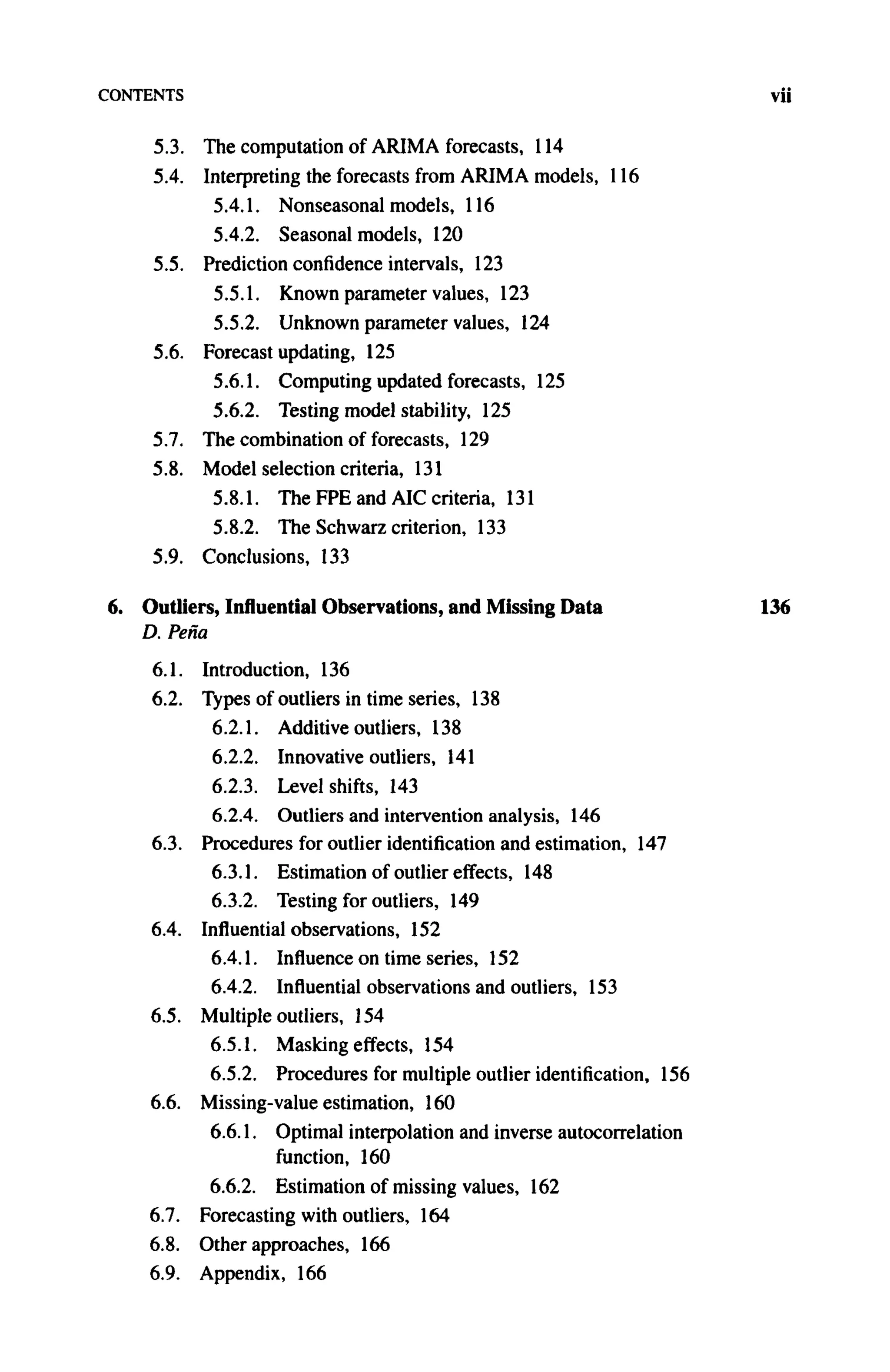 CONTENTS vii
5.3. The computation of ARIMA forecasts, 114
5.4. Interpreting the forecasts from A R I M A models, 116
5.4.1. Nonseasonal models, 116
5.4.2. Seasonal models, 120
5.5. Prediction confidence intervals, 123
5.5.1. Known parameter values, 123
5.5.2. Unknown parameter values, 124
5.6. Forecast updating, 125
5.6.1. Computing updated forecasts, 125
5.6.2. Testing model stability, 125
5.7. The combination of forecasts, 129
5.8. Model selection criteria, 131
5.8.1. The FPE and AIC criteria, 131
5.8.2. The Schwarz criterion, 133
5.9. Conclusions, 133
6. Outliers, Influential Observations, and Missing Data 136
D. Pena
6.1. Introduction, 136
6.2. Types of outliers in time series, 138
6.2.1. Additive outliers, 138
6.2.2. Innovative outliers, 141
6.2.3. Level shifts, 143
6.2.4. Outliers and intervention analysis, 146
6.3. Procedures for outlier identification and estimation, 147
6.3.1. Estimation of outlier effects, 148
6.3.2. Testing for outliers, 149
6.4. Influential observations, 152
6.4.1. Influence on time series, 152
6.4.2. Influential observations and outliers, 153
6.5. Multiple outliers, 154
6.5.1. Masking effects, 154
6.5.2. Procedures for multiple outlier identification, 156
6.6. Missing-value estimation, 160
6.6.1. Optimal interpolation and inverse autocorrelation
function, 160
6.6.2. Estimation of missing values, 162
6.7. Forecasting with outliers, 164
6.8. Other approaches, 166
6.9. Appendix, 166
 