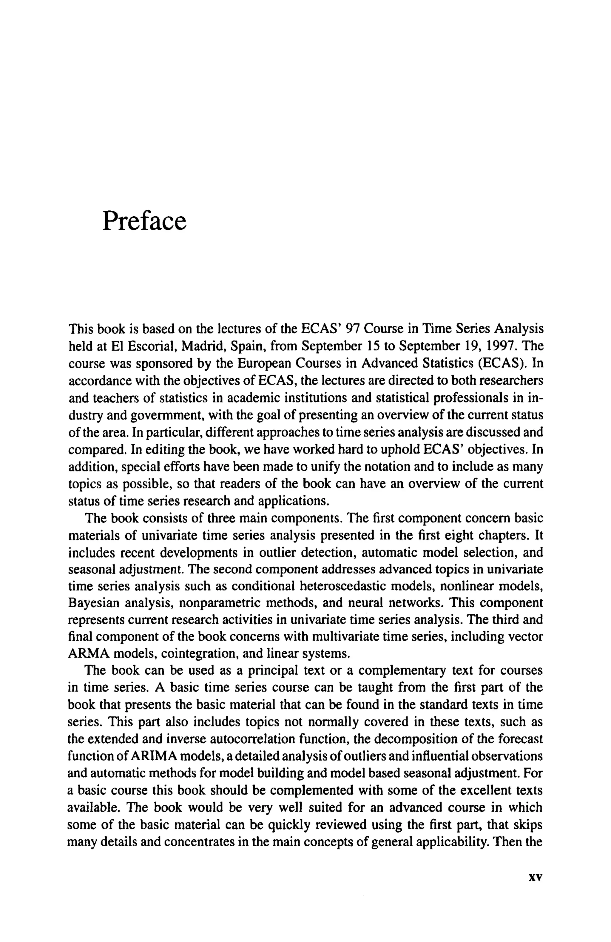 Preface
This book is based on the lectures of the ECAS' 97 Course in Time Series Analysis
held at El Escorial, Madrid, Spain, from September 15 to September 19, 1997. The
course was sponsored by the European Courses in Advanced Statistics (ECAS). In
accordance with the objectives of ECAS, the lectures are directed to both researchers
and teachers of statistics in academic institutions and statistical professionals in in-
dustry and govermment, with the goal of presenting an overview of the current status
of the area. In particular, different approaches to time series analysis are discussed and
compared. In editing the book, we have worked hard to uphold ECAS' objectives. In
addition, special efforts have been made to unify the notation and to include as many
topics as possible, so that readers of the book can have an overview of the current
status of time series research and applications.
The book consists of three main components. The first component concern basic
materials of univariate time series analysis presented in the first eight chapters. It
includes recent developments in outlier detection, automatic model selection, and
seasonal adjustment. The second component addresses advanced topics in univariate
time series analysis such as conditional heteroscedastic models, nonlinear models,
Bayesian analysis, nonparametric methods, and neural networks. This component
represents current research activities in univariate time series analysis. The third and
final component of the book concerns with multivariate time series, including vector
A R M A models, cointegration, and linear systems.
The book can be used as a principal text or a complementary text for courses
in time series. A basic time series course can be taught from the first part of the
book that presents the basic material that can be found in the standard texts in time
series. This part also includes topics not normally covered in these texts, such as
the extended and inverse autocorrelation function, the decomposition of the forecast
function of ARIMA models, a detailed analysis of outliers and influential observations
and automatic methods for model building and model based seasonal adjustment. For
a basic course this book should be complemented with some of the excellent texts
available. The book would be very well suited for an advanced course in which
some of the basic material can be quickly reviewed using the first part, that skips
many details and concentrates in the main concepts of general applicability. Then the
xv
 