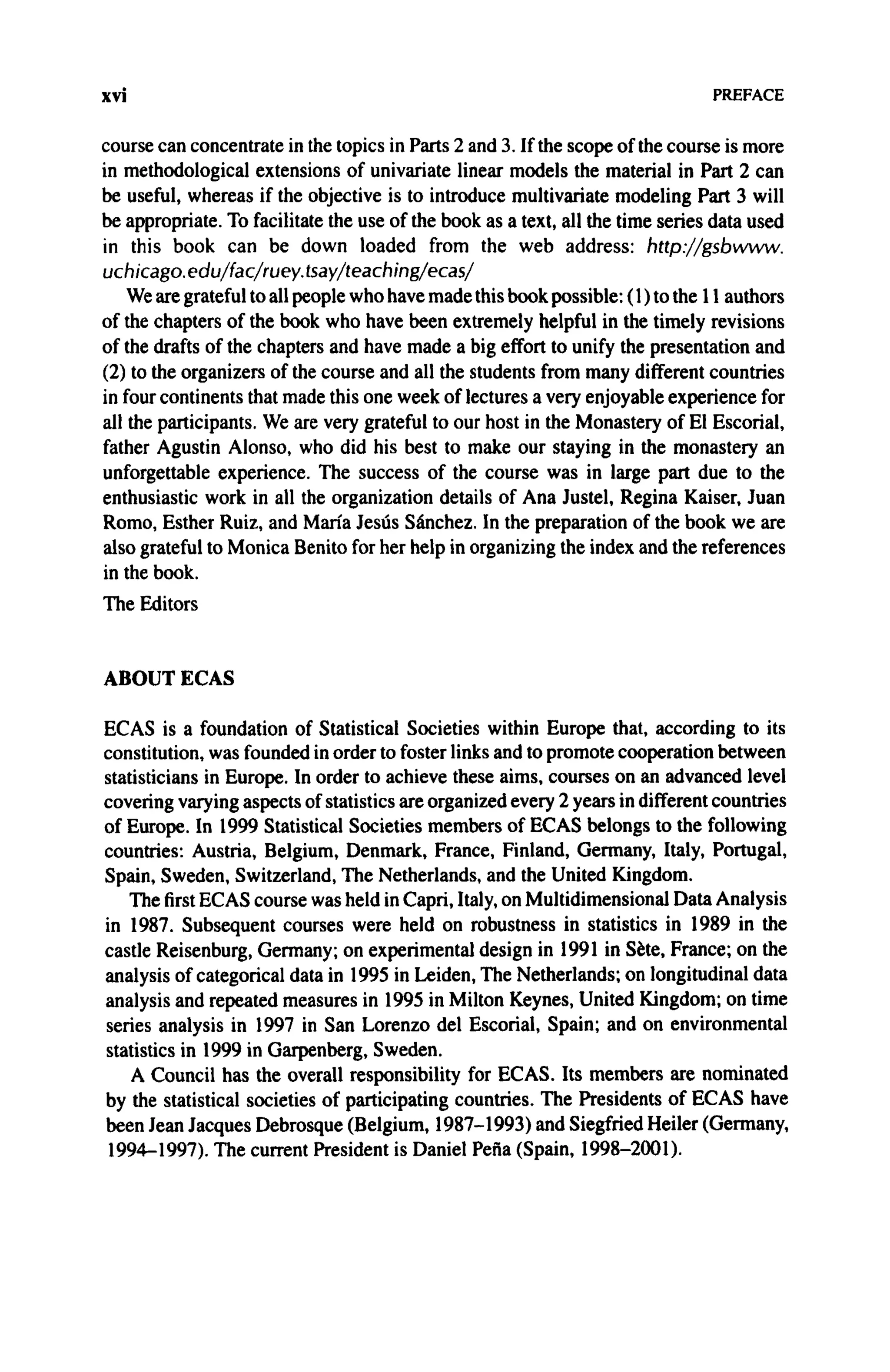 xvi PREFACE
course can concentrate in the topics in Parts 2 and 3. If the scope of the course is more
in methodological extensions of univariate linear models the material in Part 2 can
be useful, whereas if the objective is to introduce multivariate modeling Part 3 will
be appropriate. To facilitate the use of the book as a text, all the time series data used
in this book can be down loaded from the web address: http://gsbwww.
uchicago. edu/fac/ruey. tsay/teaching/ecas/
We are grateful to all people who have made this book possible: (1) to the 11 authors
of the chapters of the book who have been extremely helpful in the timely revisions
of the drafts of the chapters and have made a big effort to unify the presentation and
(2) to the organizers of the course and all the students from many different countries
in four continents that made this one week of lectures a very enjoyable experience for
all the participants. We are very grateful to our host in the Monastery of El Escorial,
father Agustin Alonso, who did his best to make our staying in the monastery an
unforgettable experience. The success of the course was in large part due to the
enthusiastic work in all the organization details of Ana Justel, Regina Kaiser, Juan
Romo, Esther Ruiz, and Maria Jesus Sanchez. In the preparation of the book we are
also grateful to Monica Benito for her help in organizing the index and the references
in the book.
The Editors
ABOUT ECAS
ECAS is a foundation of Statistical Societies within Europe that, according to its
constitution, was founded in order to foster links and to promote cooperation between
statisticians in Europe. In order to achieve these aims, courses on an advanced level
covering varying aspects of statistics are organized every 2 years in different countries
of Europe. In 1999 Statistical Societies members of ECAS belongs to the following
countries: Austria, Belgium, Denmark, France, Finland, Germany, Italy, Portugal,
Spain, Sweden, Switzerland, The Netherlands, and the United Kingdom.
The first ECAS course was held in Capri, Italy, on Multidimensional Data Analysis
in 1987. Subsequent courses were held on robustness in statistics in 1989 in the
castle Reisenburg, Germany; on experimental design in 1991 in Sete, France; on the
analysis of categorical data in 1995 in Leiden, The Netherlands; on longitudinal data
analysis and repeated measures in 1995 in Milton Keynes, United Kingdom; on time
series analysis in 1997 in San Lorenzo del Escorial, Spain; and on environmental
statistics in 1999 in Garpenberg, Sweden.
A Council has the overall responsibility for ECAS. Its members are nominated
by the statistical societies of participating countries. The Presidents of ECAS have
been Jean Jacques Debrosque (Belgium, 1987-1993) and Siegfried Heiler (Germany,
1994-1997). The current President is Daniel Pefia (Spain, 1998-2001).
 