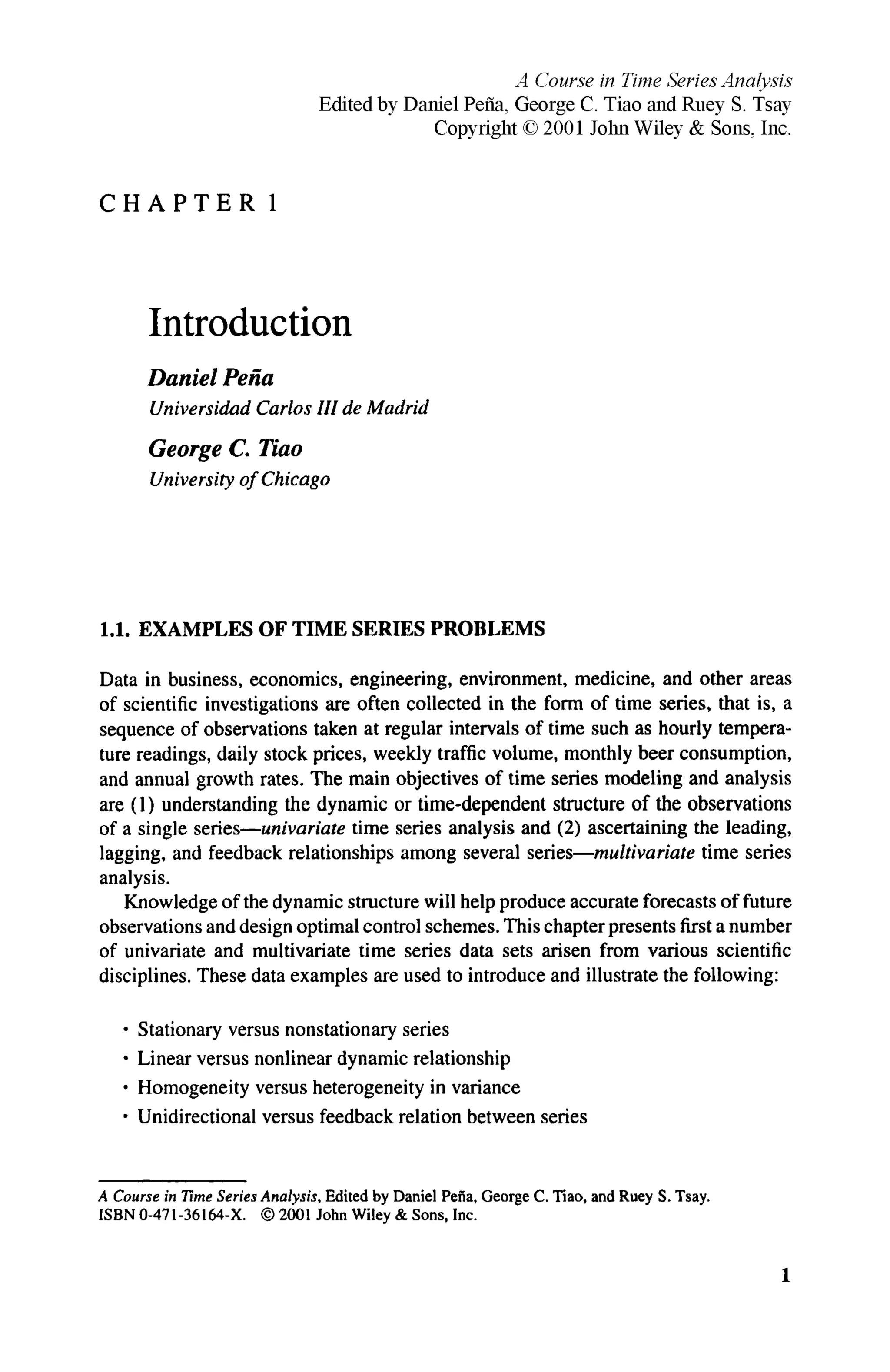C H A P T E R 1
Introduction
Daniel Pena
Universidad Carlos HI de Madrid
George C. Tiao
University of Chicago
1.1. EXAMPLES OF TIME SERIES PROBLEMS
Data in business, economics, engineering, environment, medicine, and other areas
of scientific investigations are often collected in the form of time series, that is, a
sequence of observations taken at regular intervals of time such as hourly tempera-
ture readings, daily stock prices, weekly traffic volume, monthly beer consumption,
and annual growth rates. The main objectives of time series modeling and analysis
are (1) understanding the dynamic or time-dependent structure of the observations
of a single series—univariate time series analysis and (2) ascertaining the leading,
lagging, and feedback relationships among several series—multivariate time series
analysis.
Knowledge of the dynamic structure will help produce accurate forecasts of future
observations and design optimal control schemes. This chapter presents first a number
of univariate and multivariate time series data sets arisen from various scientific
disciplines. These data examples are used to introduce and illustrate the following:
• Stationary versus nonstationary series
• Linear versus nonlinear dynamic relationship
• Homogeneity versus heterogeneity in variance
• Unidirectional versus feedback relation between series
A Course in Time Series Analysis, Edited by Daniel Pena, George C. Tiao, and Ruey S. Tsay.
ISBN 0-471-36164-X. © 2001 John Wiley & Sons, Inc.
1
A Course in Time Series Analysis
Edited by Daniel Рейа, George С Tiao and Ruey S. Tsay
Copyright © 2001 John Wiley & Sons, Inc.
 
