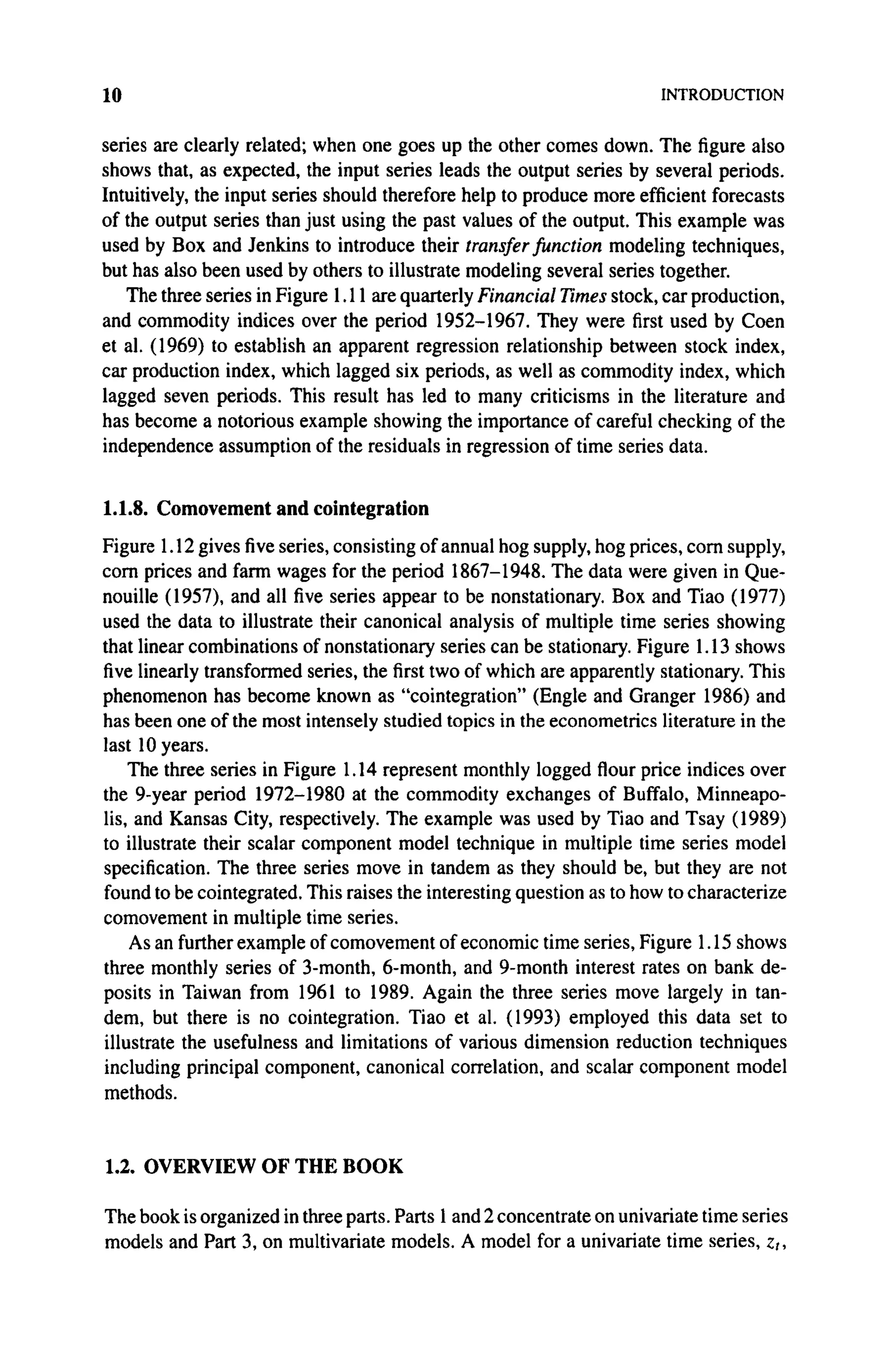 10 INTRODUCTION
series are clearly related; when one goes up the other comes down. The figure also
shows that, as expected, the input series leads the output series by several periods.
Intuitively, the input series should therefore help to produce more efficient forecasts
of the output series than just using the past values of the output. This example was
used by Box and Jenkins to introduce their transfer function modeling techniques,
but has also been used by others to illustrate modeling several series together.
The three series in Figure 1.11 are quarterly Financial Times stock, car production,
and commodity indices over the period 1952-1967. They were first used by Coen
et al. (1969) to establish an apparent regression relationship between stock index,
car production index, which lagged six periods, as well as commodity index, which
lagged seven periods. This result has led to many criticisms in the literature and
has become a notorious example showing the importance of careful checking of the
independence assumption of the residuals in regression of time series data.
1.1.8. Comovement and cointegration
Figure 1.12 gives five series, consisting of annual hog supply, hog prices, corn supply,
corn prices and farm wages for the period 1867-1948. The data were given in Que-
nouille (1957), and all five series appear to be nonstationary. Box and Tiao (1977)
used the data to illustrate their canonical analysis of multiple time series showing
that linear combinations of nonstationary series can be stationary. Figure 1.13 shows
five linearly transformed series, the first two of which are apparently stationary. This
phenomenon has become known as "cointegration" (Engle and Granger 1986) and
has been one of the most intensely studied topics in the econometrics literature in the
last 10 years.
The three series in Figure 1.14 represent monthly logged flour price indices over
the 9-year period 1972-1980 at the commodity exchanges of Buffalo, Minneapo-
lis, and Kansas City, respectively. The example was used by Tiao and Tsay (1989)
to illustrate their scalar component model technique in multiple time series model
specification. The three series move in tandem as they should be, but they are not
found to be cointegrated. This raises the interesting question as to how to characterize
comovement in multiple time series.
As an further example of comovement of economic time series, Figure 1.15 shows
three monthly series of 3-month, 6-month, and 9-month interest rates on bank de-
posits in Taiwan from 1961 to 1989. Again the three series move largely in tan-
dem, but there is no cointegration. Tiao et al. (1993) employed this data set to
illustrate the usefulness and limitations of various dimension reduction techniques
including principal component, canonical correlation, and scalar component model
methods.
1.2. OVERVIEW OF THE BOOK
The book is organized in three parts. Parts 1 and 2 concentrate on univariate time series
models and Part 3, on multivariate models. A model for a univariate time series, zt,
 