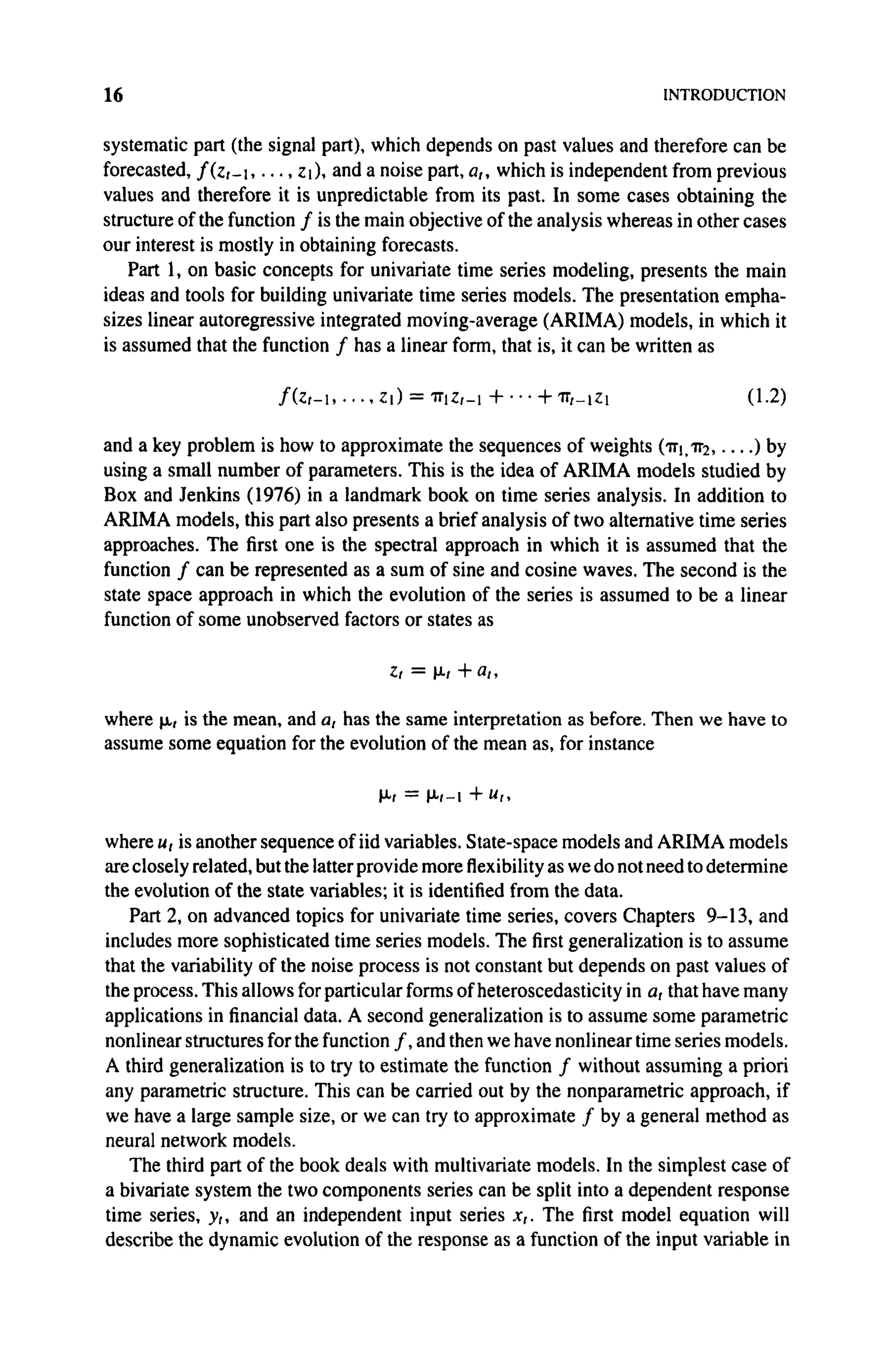 16 INTRODUCTION
systematic part (the signal part), which depends on past values and therefore can be
forecasted, f(z,~i, . . . , Ζ ι ) , andanoise part, a,, which is independent from previous
values and therefore it is unpredictable from its past. In some cases obtaining the
structure of the function / is the main objective of the analysis whereas in other cases
our interest is mostly in obtaining forecasts.
Part 1, on basic concepts for univariate time series modeling, presents the main
ideas and tools for building univariate time series models. The presentation empha-
sizes linear autoregressive integrated moving-average (ARIMA) models, in which it
is assumed that the function / has a linear form, that is, it can be written as
/ ( z » - i Ζ) = ττ[Ζ,-+ h -ΙΓ/—ΙΖ1 (1.2)
and a key problem is how to approximate the sequences of weights (ττj, ττ2 ) by
using a small number of parameters. This is the idea of ARIMA models studied by
Box and Jenkins (1976) in a landmark book on time series analysis. In addition to
ARIMA models, this part also presents a brief analysis of two alternative time series
approaches. The first one is the spectral approach in which it is assumed that the
function / can be represented as a sum of sine and cosine waves. The second is the
state space approach in which the evolution of the series is assumed to be a linear
function of some unobserved factors or states as
ζ, = μι +a,,
where μ, is the mean, and a, has the same interpretation as before. Then we have to
assume some equation for the evolution of the mean as, for instance
μΓ = μ<-ι + u,,
where u, is another sequence of iid variables. State-space models and ARIMA models
are closely related, but the latter provide more flexibility as we do not need to determine
the evolution of the state variables; it is identified from the data.
Part 2, on advanced topics for univariate time series, covers Chapters 9-13, and
includes more sophisticated time series models. The first generalization is to assume
that the variability of the noise process is not constant but depends on past values of
the process. This allows for particular forms of heteroscedasticity in a, that have many
applications in financial data. A second generalization is to assume some parametric
nonlinear structures for the function / , and then we have nonlinear time series models.
A third generalization is to try to estimate the function / without assuming a priori
any parametric structure. This can be carried out by the nonparametric approach, if
we have a large sample size, or we can try to approximate / by a general method as
neural network models.
The third part of the book deals with multivariate models. In the simplest case of
a bivariate system the two components series can be split into a dependent response
time series, y,, and an independent input series x,. The first model equation will
describe the dynamic evolution of the response as a function of the input variable in
 