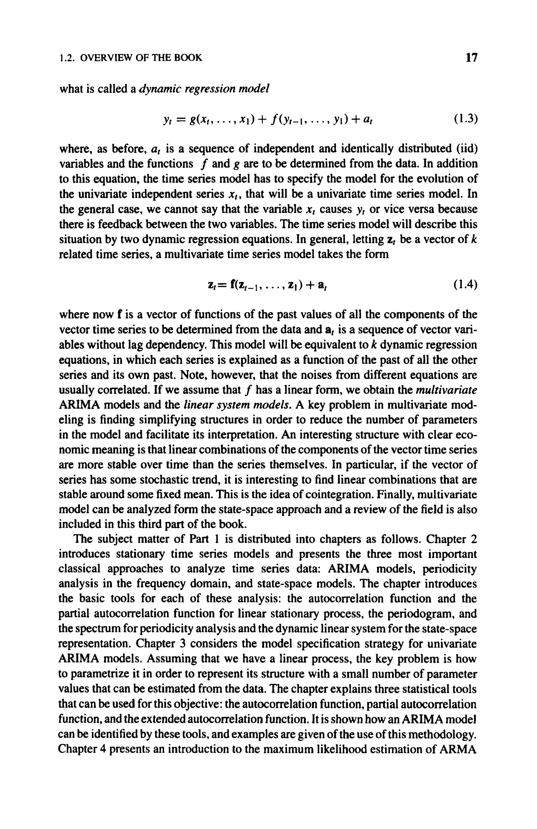 1.2. OVERVIEW OF THE BOOK 17
what is called a dynamic regression model
y, = g(xt,...,xi) + / ( y r - i , ...,yi) + a, (1.3)
where, as before, a, is a sequence of independent and identically distributed (iid)
variables and the functions / and g are to be determined from the data. In addition
to this equation, the time series model has to specify the model for the evolution of
the univariate independent series x,, that will be a univariate time series model. In
the general case, we cannot say that the variable x, causes y, or vice versa because
there is feedback between the two variables. The time series model will describe this
situation by two dynamic regression equations. In general, letting z, be a vector of k
related time series, a multivariate time series model takes the form
where now f is a vector of functions of the past values of all the components of the
vector time series to be determined from the data and a, is a sequence of vector vari-
ables without lag dependency. This model will be equivalent to k dynamic regression
equations, in which each series is explained as a function of the past of all the other
series and its own past. Note, however, that the noises from different equations are
usually correlated. If we assume that / has a linear form, we obtain the multivariate
A R I M A models and the linear system models. A key problem in multivariate mod-
eling is finding simplifying structures in order to reduce the number of parameters
in the model and facilitate its interpretation. An interesting structure with clear eco-
nomic meaning is that linear combinations of the components of the vector time series
are more stable over time than the series themselves. In particular, if the vector of
series has some stochastic trend, it is interesting to find linear combinations that are
stable around some fixed mean. This is the idea of cointegration. Finally, multivariate
model can be analyzed form the state-space approach and a review of the field is also
included in this third part of the book.
The subject matter of Part 1 is distributed into chapters as follows. Chapter 2
introduces stationary time series models and presents the three most important
classical approaches to analyze time series data: A R I M A models, periodicity
analysis in the frequency domain, and state-space models. The chapter introduces
the basic tools for each of these analysis: the autocorrelation function and the
partial autocorrelation function for linear stationary process, the periodogram, and
the spectrum for periodicity analysis and the dynamic linear system for the state-space
representation. Chapter 3 considers the model specification strategy for univariate
ARIMA models. Assuming that we have a linear process, the key problem is how
to parametrize it in order to represent its structure with a small number of parameter
values that can be estimated from the data. The chapter explains three statistical tools
that can be used for this objective: the autocorrelation function, partial autocorrelation
function, and the extended autocorrelation function. It is shown how an A R I M A model
can be identified by these tools, and examples are given of the use of this methodology.
Chapter 4 presents an introduction to the maximum likelihood estimation of A R M A
z , = f(z,_,, . . . , z , ) + a, (1.4)
 