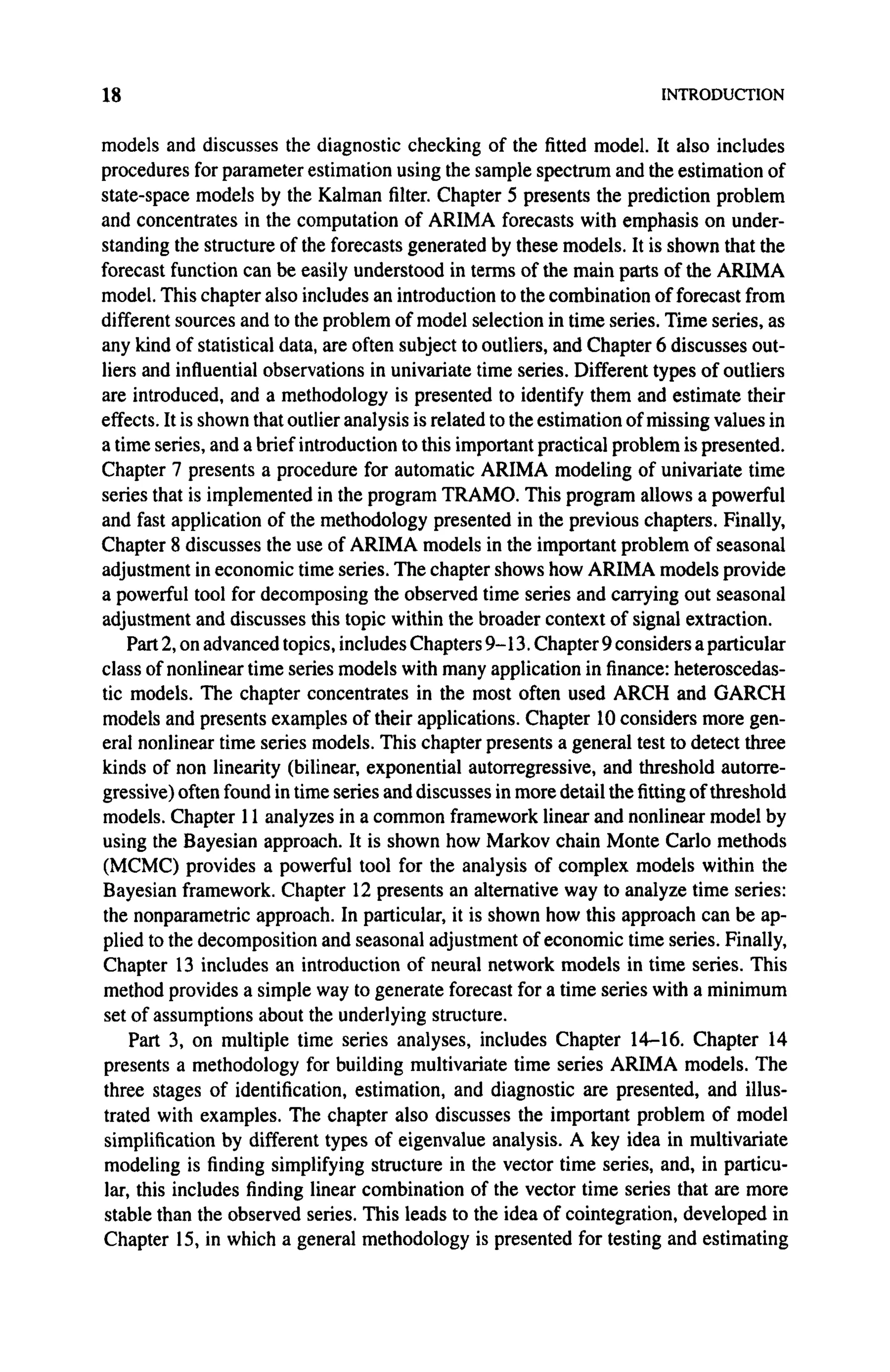 18 INTRODUCTION
models and discusses the diagnostic checking of the fitted model. It also includes
procedures for parameter estimation using the sample spectrum and the estimation of
state-space models by the Kalman filter. Chapter 5 presents the prediction problem
and concentrates in the computation of ARIMA forecasts with emphasis on under-
standing the structure of the forecasts generated by these models. It is shown that the
forecast function can be easily understood in terms of the main parts of the ARIMA
model. This chapter also includes an introduction to the combination of forecast from
different sources and to the problem of model selection in time series. Time series, as
any kind of statistical data, are often subject to outliers, and Chapter 6 discusses out-
liers and influential observations in univariate time series. Different types of outliers
are introduced, and a methodology is presented to identify them and estimate their
effects. It is shown that outlier analysis is related to the estimation of missing values in
a time series, and a brief introduction to this important practical problem is presented.
Chapter 7 presents a procedure for automatic ARIMA modeling of univariate time
series that is implemented in the program TRAMO. This program allows a powerful
and fast application of the methodology presented in the previous chapters. Finally,
Chapter 8 discusses the use of ARIMA models in the important problem of seasonal
adjustment in economic time series. The chapter shows how ARIMA models provide
a powerful tool for decomposing the observed time series and carrying out seasonal
adjustment and discusses this topic within the broader context of signal extraction.
Part 2, on advanced topics, includes Chapters 9-13. Chapter 9 considers a particular
class of nonlinear time series models with many application in finance: heteroscedas-
tic models. The chapter concentrates in the most often used ARCH and GARCH
models and presents examples of their applications. Chapter 10 considers more gen-
eral nonlinear time series models. This chapter presents a general test to detect three
kinds of non linearity (bilinear, exponential autorregressive, and threshold autorre-
gressive) often found in time series and discusses in more detail the fitting of threshold
models. Chapter 11 analyzes in a common framework linear and nonlinear model by
using the Bayesian approach. It is shown how Markov chain Monte Carlo methods
(MCMC) provides a powerful tool for the analysis of complex models within the
Bayesian framework. Chapter 12 presents an alternative way to analyze time series:
the nonparametric approach. In particular, it is shown how this approach can be ap-
plied to the decomposition and seasonal adjustment of economic time series. Finally,
Chapter 13 includes an introduction of neural network models in time series. This
method provides a simple way to generate forecast for a time series with a minimum
set of assumptions about the underlying structure.
Part 3, on multiple time series analyses, includes Chapter 14-16. Chapter 14
presents a methodology for building multivariate time series ARIMA models. The
three stages of identification, estimation, and diagnostic are presented, and illus-
trated with examples. The chapter also discusses the important problem of model
simplification by different types of eigenvalue analysis. A key idea in multivariate
modeling is finding simplifying structure in the vector time series, and, in particu-
lar, this includes finding linear combination of the vector time series that are more
stable than the observed series. This leads to the idea of cointegration, developed in
Chapter 15, in which a general methodology is presented for testing and estimating
 
