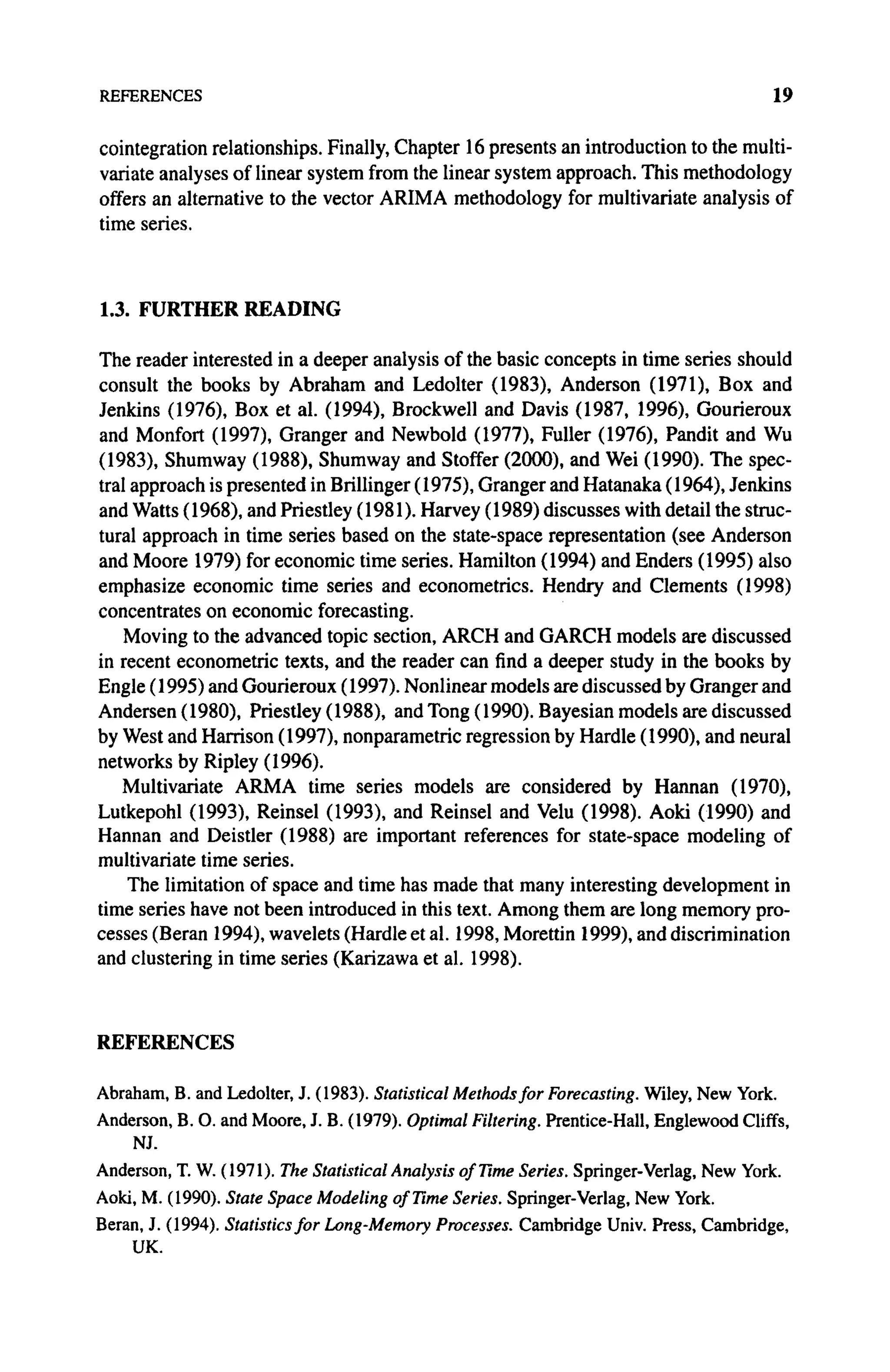 REFERENCES 19
cointegration relationships. Finally, Chapter 16 presents an introduction to the multi-
variate analyses of linear system from the linear system approach. This methodology
offers an alternative to the vector ARIMA methodology for multivariate analysis of
time series.
1.3. FURTHER READING
The reader interested in a deeper analysis of the basic concepts in time series should
consult the books by Abraham and Ledolter (1983), Anderson (1971), Box and
Jenkins (1976), Box et al. (1994), Brockwell and Davis (1987, 1996), Gourieroux
and Monfort (1997), Granger and Newbold (1977), Fuller (1976), Pandit and Wu
(1983), Shumway (1988), Shumway and Stoffer (2000), and Wei (1990). The spec-
tral approach is presented in Brillinger (1975), Granger and Hatanaka (1964), Jenkins
and Watts (1968), and Priestley (1981). Harvey (1989) discusses with detail the struc-
tural approach in time series based on the state-space representation (see Anderson
and Moore 1979) for economic time series. Hamilton (1994) and Enders (1995) also
emphasize economic time series and econometrics. Hendry and Clements (1998)
concentrates on economic forecasting.
Moving to the advanced topic section, ARCH and GARCH models are discussed
in recent econometric texts, and the reader can find a deeper study in the books by
Engle (1995) and Gourieroux (1997). Nonlinear models are discussed by Granger and
Andersen (1980), Priestley (1988), and Tong (1990). Bayesian models are discussed
by West and Harrison (1997), nonparametric regression by Hardle (1990), and neural
networks by Ripley (1996).
Multivariate A R M A time series models are considered by Hannan (1970),
Lutkepohl (1993), Reinsel (1993), and Reinsel and Velu (1998). Aoki (1990) and
Hannan and Deistler (1988) are important references for state-space modeling of
multivariate time series.
The limitation of space and time has made that many interesting development in
time series have not been introduced in this text. Among them are long memory pro-
cesses (Beran 1994), wavelets (Hardle et al. 1998, Morettin 1999), and discrimination
and clustering in time series (Karizawa et al. 1998).
REFERENCES
Abraham, B. and Ledolter, J. (1983). Statistical Methods for Forecasting. Wiley, New York.
Anderson, B. O. and Moore, J. B. (1979). Optimal Filtering. Prentice-Hall, Englewood Cliffs,
NJ.
Anderson, T. W. (1971). The Statistical Analysis of Time Series. Springer-Verlag, New York.
Aoki, M. (1990). State Space Modeling of Time Series. Springer-Verlag, New York.
Beran, J. (1994). Statistics for Long-Memory Processes. Cambridge Univ. Press, Cambridge,
UK.
 