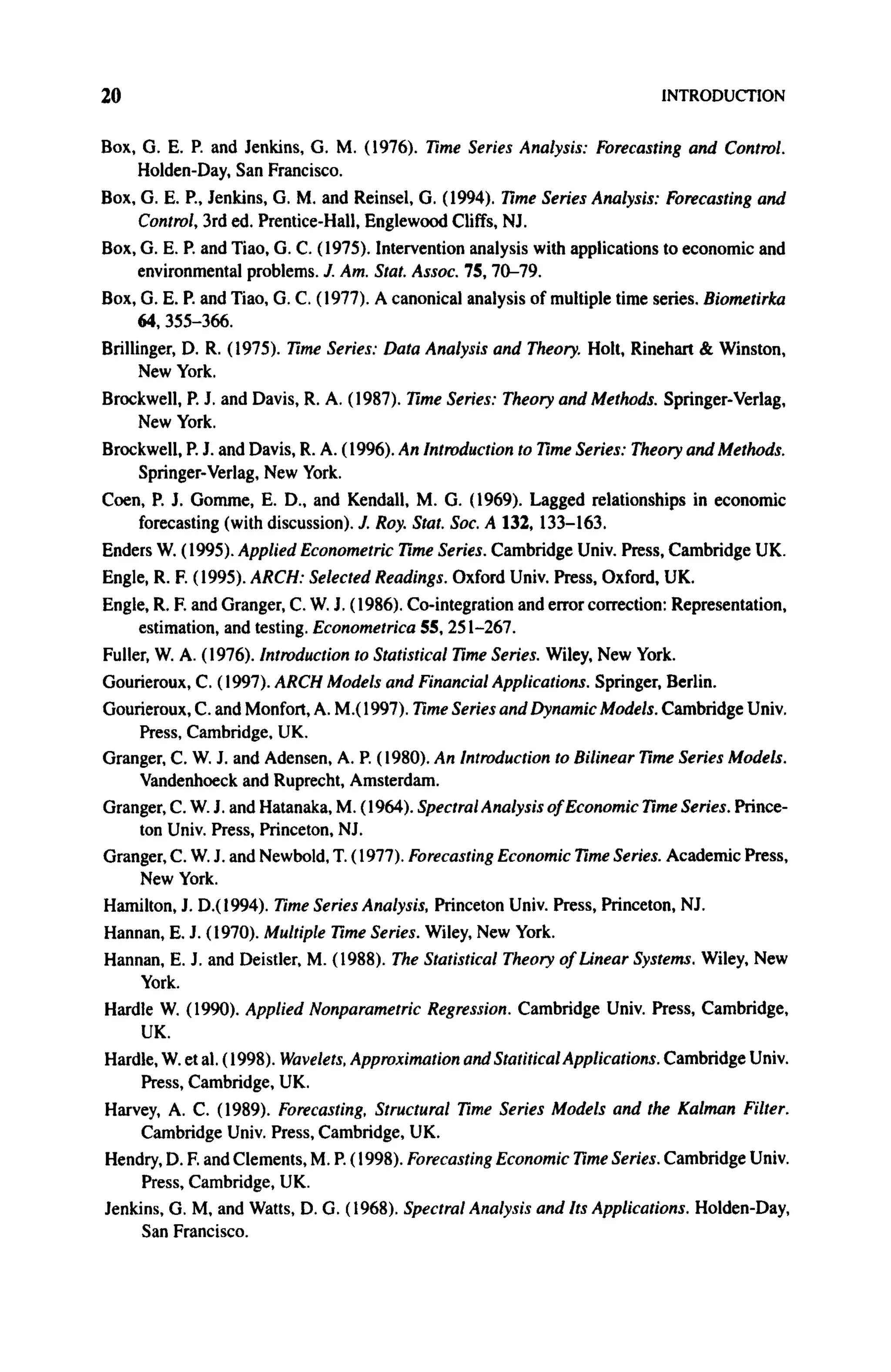 20 INTRODUCTION
Box, G. E. P. and Jenkins, G. M. (1976). Time Series Analysis: Forecasting and Control.
Holden-Day, San Francisco.
Box, G. E. P., Jenkins, G. M. and Reinsel, G. (1994). Time Series Analysis: Forecasting and
Control, 3rd ed. Prentice-Hall, Englewood Cliffs, NJ.
Box, G. E. P. and Tiao, G. C. (1975). Intervention analysis with applications to economic and
environmental problems. J. Am. Stat. Assoc. 75, 70-79.
Box, G. E. P. and Tiao, G. C. (1977). A canonical analysis of multiple time series. Biometirka
64,355-366.
Brillinger, D. R. (1975). Time Series: Data Analysis and Theory. Holt, Rinehart & Winston,
New York.
Brockwell, P. J. and Davis, R. A. (1987). Time Series: Theory and Methods. Springer-Verlag,
New York.
Brockwell, P. J. and Davis, R. A. (1996). An Introduction to Time Series: Theory and Methods.
Springer-Verlag, New York.
Coen, P. J. Gomme, E. D., and Kendall, M. G. (1969). Lagged relationships in economic
forecasting (with discussion). J. Roy. Stat. Soc. A 132, 133-163.
Enders W. (1995). Applied Econometric Time Series. Cambridge Univ. Press, Cambridge UK.
Engle, R. F. (1995). ARCH: Selected Readings. Oxford Univ. Press, Oxford, UK.
Engle, R. F. and Granger, C. W. J. (1986). Co-integration and error correction: Representation,
estimation, and testing. Econometrica 55, 251-267.
Fuller, W. A. (1976). Introduction to Statistical Time Series. Wiley, New York.
Gourieroux, C. (1997). ARCH Models and Financial Applications. Springer, Berlin.
Gourieroux, C. and Monfort, A. M.( 1997). Time Series and Dynamic Models. Cambridge Univ.
Press, Cambridge, UK.
Granger, C. W. J. and Adensen, A. P. (1980). An Introduction to Bilinear Time Series Models.
Vandenhoeck and Ruprecht, Amsterdam.
Granger, C. W. J. and Hatanaka, M. (1964). Spectral Analysis of Economic Time Series. Prince-
ton Univ. Press, Princeton, NJ.
Granger, C. W. J. and Newbold, T. (1977). Forecasting Economic Time Series. Academic Press,
New York.
Hamilton, J. D.(1994). Time Series Analysis, Princeton Univ. Press, Princeton, NJ.
Hannan, E. J. (1970). Multiple Time Series. Wiley, New York.
Hannan, E. J. and Deistler, M. (1988). The Statistical Theory of Linear Systems. Wiley, New
York.
Hardle W. (1990). Applied Nonparametric Regression. Cambridge Univ. Press, Cambridge,
UK.
Hardle, W. et al. (1998). Wavelets, Approximation and Statitical Applications. Cambridge Univ.
Press, Cambridge, UK.
Harvey, A. C. (1989). Forecasting, Structural Time Series Models and the Kalman Filter.
Cambridge Univ. Press, Cambridge, UK.
Hendry, D. F. and Clements, M. P. (1998). Forecasting Economic Time Series. Cambridge Univ.
Press, Cambridge, UK.
Jenkins, G. M, and Watts, D. G. (1968). Spectral Analysis and Its Applications. Holden-Day,
San Francisco.
 
