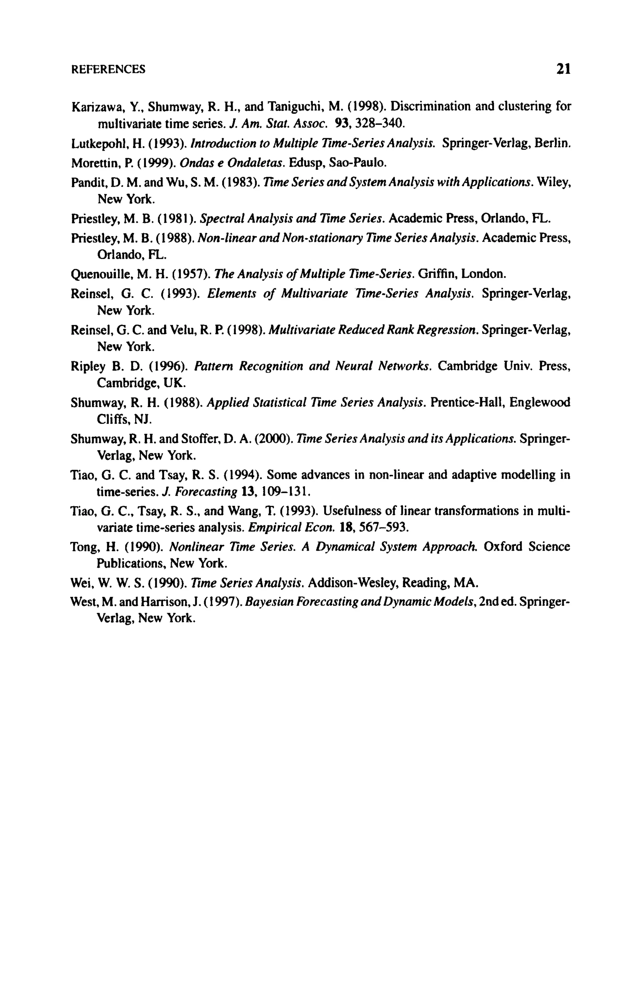 REFERENCES 21
Karizawa, Y., Shumway, R. H., and Taniguchi, M. (1998). Discrimination and clustering for
multivariate time series. J. Am. Stat. Assoc. 93, 328-340.
Lutkepohl, H. (1993). Introduction to Multiple Time-Series Analysis. Springer-Verlag, Berlin.
Morettin, P. (1999). Ondas e Ondaletas. Edusp, Sao-Paulo.
Pandit, D. M. and Wu, S. M. (1983). Time Series and System Analysis with Applications. Wiley,
New York.
Priestley, Μ. B. (1981). Spectral Analysis and Time Series. Academic Press, Orlando, FL.
Priestley, Μ. B. (1988). Non-linear and Non-stationary Time Series Analysis. Academic Press,
Orlando, FL.
Quenouille, Μ. H. (1957). The Analysis of Multiple Time-Series. Griffin, London.
Reinsel, G. C. (1993). Elements of Multivariate Time-Series Analysis. Springer-Verlag,
New York.
Reinsel, G. C. and Velu, R. P. (1998). Multivariate Reduced Rank Regression. Springer-Verlag,
New York.
Ripley B. D. (1996). Pattern Recognition and Neural Networks. Cambridge Univ. Press,
Cambridge, UK.
Shumway, R. H. (1988). Applied Statistical Time Series Analysis. Prentice-Hall, Englewood
Cliffs, NJ.
Shumway, R. H. and Stoffer, D. A. (2000). Time Series Analysis and its Applications. Springer-
Verlag, New York.
Tiao, G. C. and Tsay, R. S. (1994). Some advances in non-linear and adaptive modelling in
time-series. J. Forecasting 13, 109-131.
Tiao, G. C, Tsay, R. S., and Wang, T. (1993). Usefulness of linear transformations in multi-
variate time-series analysis. Empirical Econ. 18, 567-593.
Tong, H. (1990). Nonlinear Time Series. A Dynamical System Approach. Oxford Science
Publications, New York.
Wei, W. W. S. (1990). Time Series Analysis. Addison-Wesley, Reading, MA.
West, M. and Harrison, J. (1997). Bayesian Forecasting and Dynamic Models, 2nd ed. Springer-
Verlag, New York.
 