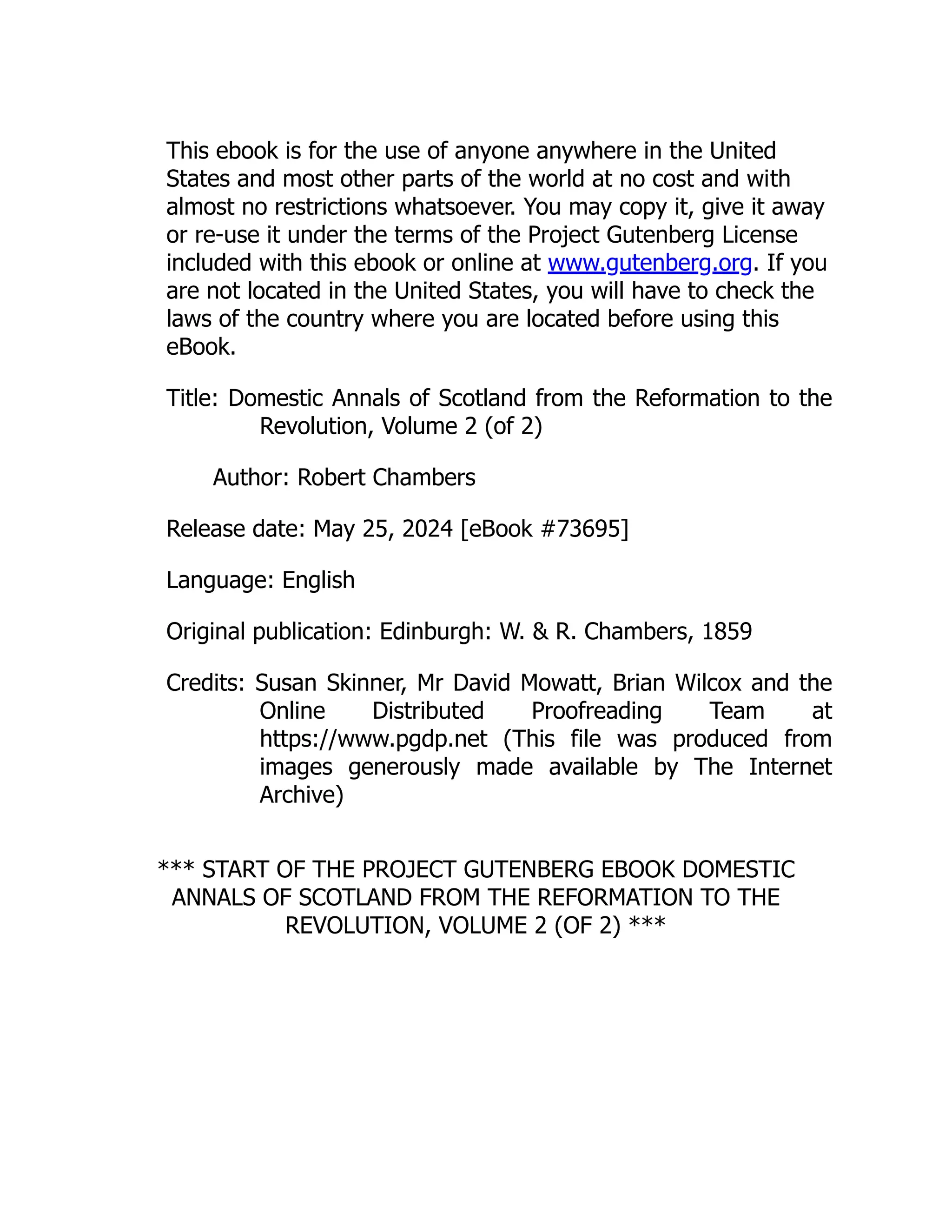 This ebook is for the use of anyone anywhere in the United
States and most other parts of the world at no cost and with
almost no restrictions whatsoever. You may copy it, give it away
or re-use it under the terms of the Project Gutenberg License
included with this ebook or online at www.gutenberg.org. If you
are not located in the United States, you will have to check the
laws of the country where you are located before using this
eBook.
Title: Domestic Annals of Scotland from the Reformation to the
Revolution, Volume 2 (of 2)
Author: Robert Chambers
Release date: May 25, 2024 [eBook #73695]
Language: English
Original publication: Edinburgh: W. & R. Chambers, 1859
Credits: Susan Skinner, Mr David Mowatt, Brian Wilcox and the
Online Distributed Proofreading Team at
https://www.pgdp.net (This file was produced from
images generously made available by The Internet
Archive)
*** START OF THE PROJECT GUTENBERG EBOOK DOMESTIC
ANNALS OF SCOTLAND FROM THE REFORMATION TO THE
REVOLUTION, VOLUME 2 (OF 2) ***
 