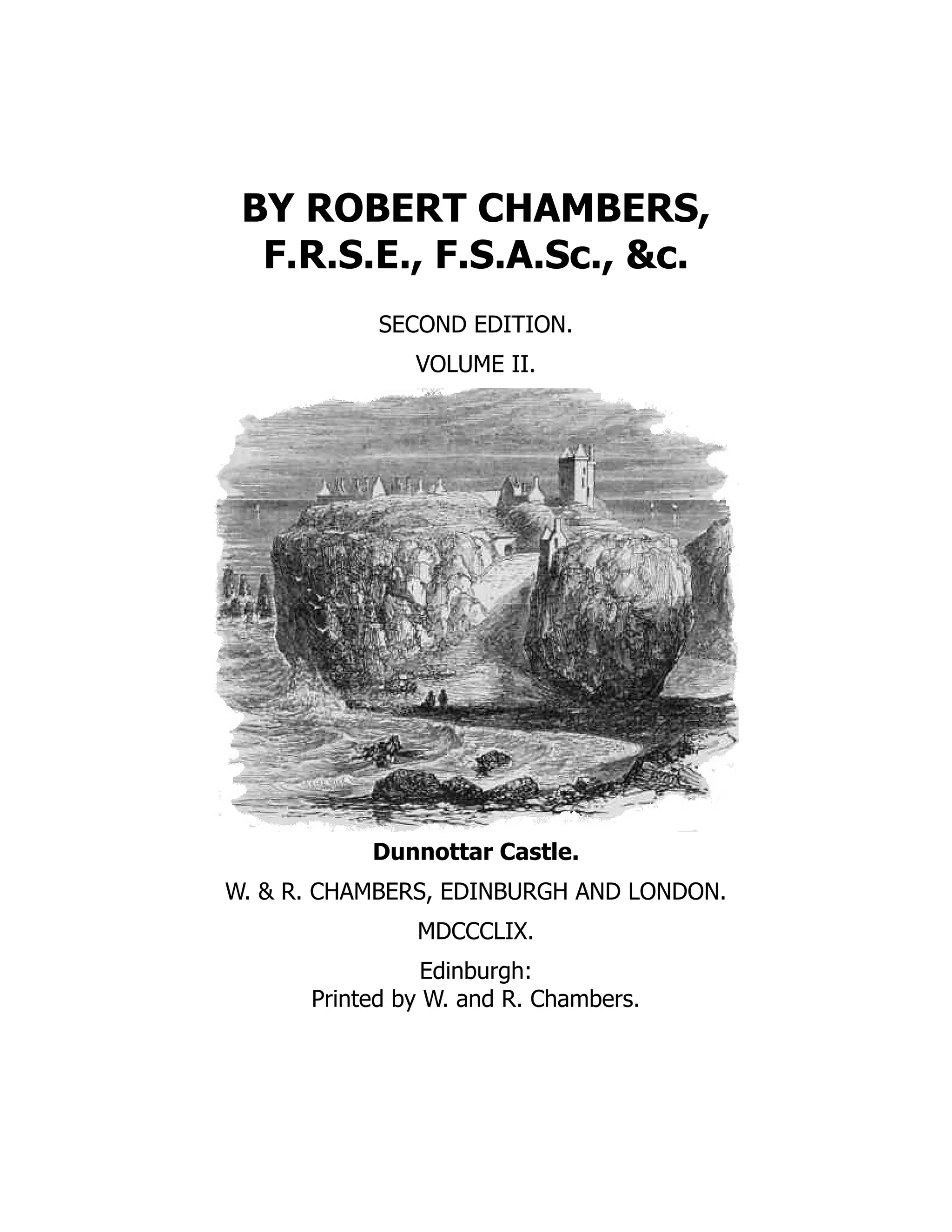 BY ROBERT CHAMBERS,
F.R.S.E., F.S.A.Sc., &c.
SECOND EDITION.
VOLUME II.
Dunnottar Castle.
W. & R. CHAMBERS, EDINBURGH AND LONDON.
MDCCCLIX.
Edinburgh:
Printed by W. and R. Chambers.
 