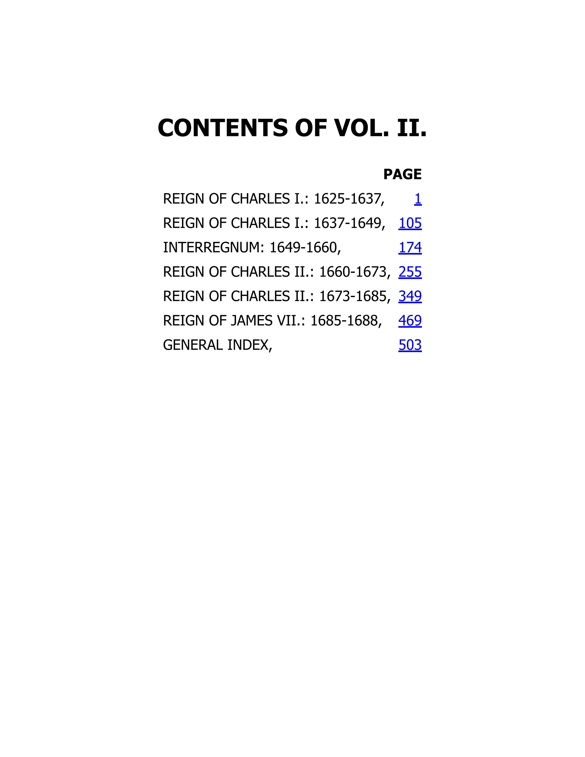 CONTENTS OF VOL. II.
PAGE
REIGN OF CHARLES I.: 1625-1637, 1
REIGN OF CHARLES I.: 1637-1649, 105
INTERREGNUM: 1649-1660, 174
REIGN OF CHARLES II.: 1660-1673, 255
REIGN OF CHARLES II.: 1673-1685, 349
REIGN OF JAMES VII.: 1685-1688, 469
GENERAL INDEX, 503
 