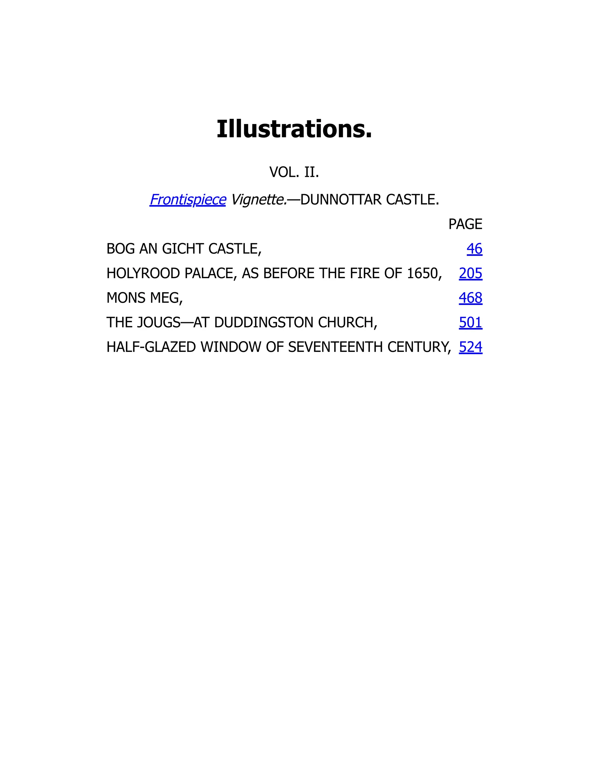 Illustrations.
VOL. II.
Frontispiece Vignette.—DUNNOTTAR CASTLE.
PAGE
BOG AN GICHT CASTLE, 46
HOLYROOD PALACE, AS BEFORE THE FIRE OF 1650, 205
MONS MEG, 468
THE JOUGS—AT DUDDINGSTON CHURCH, 501
HALF-GLAZED WINDOW OF SEVENTEENTH CENTURY, 524
 