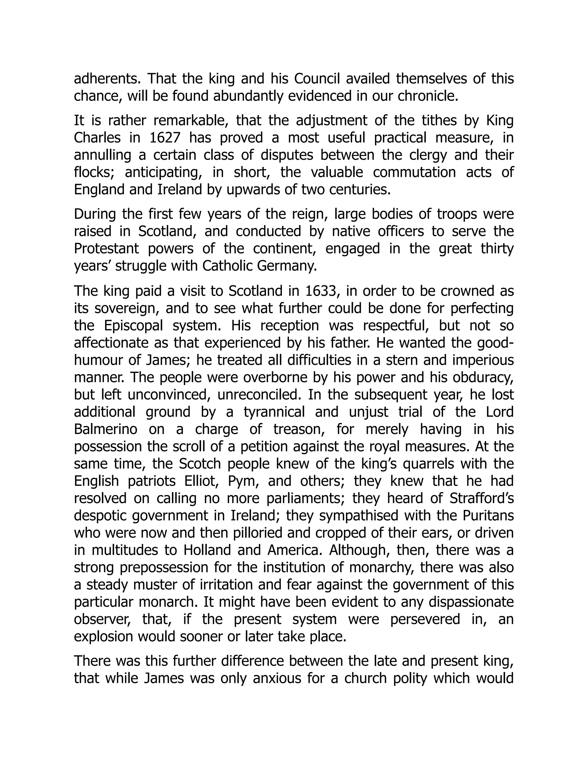 adherents. That the king and his Council availed themselves of this
chance, will be found abundantly evidenced in our chronicle.
It is rather remarkable, that the adjustment of the tithes by King
Charles in 1627 has proved a most useful practical measure, in
annulling a certain class of disputes between the clergy and their
flocks; anticipating, in short, the valuable commutation acts of
England and Ireland by upwards of two centuries.
During the first few years of the reign, large bodies of troops were
raised in Scotland, and conducted by native officers to serve the
Protestant powers of the continent, engaged in the great thirty
years’ struggle with Catholic Germany.
The king paid a visit to Scotland in 1633, in order to be crowned as
its sovereign, and to see what further could be done for perfecting
the Episcopal system. His reception was respectful, but not so
affectionate as that experienced by his father. He wanted the good-
humour of James; he treated all difficulties in a stern and imperious
manner. The people were overborne by his power and his obduracy,
but left unconvinced, unreconciled. In the subsequent year, he lost
additional ground by a tyrannical and unjust trial of the Lord
Balmerino on a charge of treason, for merely having in his
possession the scroll of a petition against the royal measures. At the
same time, the Scotch people knew of the king’s quarrels with the
English patriots Elliot, Pym, and others; they knew that he had
resolved on calling no more parliaments; they heard of Strafford’s
despotic government in Ireland; they sympathised with the Puritans
who were now and then pilloried and cropped of their ears, or driven
in multitudes to Holland and America. Although, then, there was a
strong prepossession for the institution of monarchy, there was also
a steady muster of irritation and fear against the government of this
particular monarch. It might have been evident to any dispassionate
observer, that, if the present system were persevered in, an
explosion would sooner or later take place.
There was this further difference between the late and present king,
that while James was only anxious for a church polity which would
 
