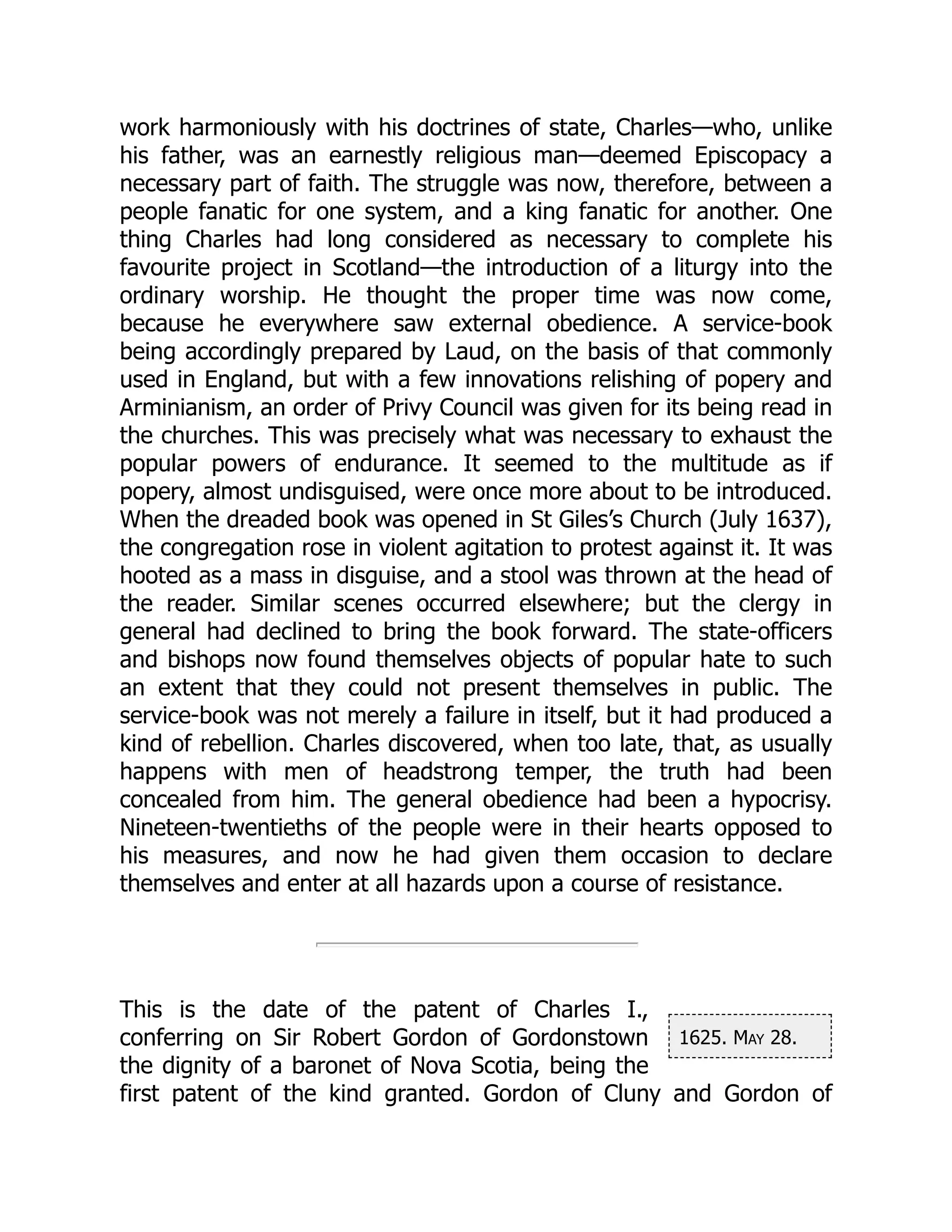 1625. May 28.
work harmoniously with his doctrines of state, Charles—who, unlike
his father, was an earnestly religious man—deemed Episcopacy a
necessary part of faith. The struggle was now, therefore, between a
people fanatic for one system, and a king fanatic for another. One
thing Charles had long considered as necessary to complete his
favourite project in Scotland—the introduction of a liturgy into the
ordinary worship. He thought the proper time was now come,
because he everywhere saw external obedience. A service-book
being accordingly prepared by Laud, on the basis of that commonly
used in England, but with a few innovations relishing of popery and
Arminianism, an order of Privy Council was given for its being read in
the churches. This was precisely what was necessary to exhaust the
popular powers of endurance. It seemed to the multitude as if
popery, almost undisguised, were once more about to be introduced.
When the dreaded book was opened in St Giles’s Church (July 1637),
the congregation rose in violent agitation to protest against it. It was
hooted as a mass in disguise, and a stool was thrown at the head of
the reader. Similar scenes occurred elsewhere; but the clergy in
general had declined to bring the book forward. The state-officers
and bishops now found themselves objects of popular hate to such
an extent that they could not present themselves in public. The
service-book was not merely a failure in itself, but it had produced a
kind of rebellion. Charles discovered, when too late, that, as usually
happens with men of headstrong temper, the truth had been
concealed from him. The general obedience had been a hypocrisy.
Nineteen-twentieths of the people were in their hearts opposed to
his measures, and now he had given them occasion to declare
themselves and enter at all hazards upon a course of resistance.
This is the date of the patent of Charles I.,
conferring on Sir Robert Gordon of Gordonstown
the dignity of a baronet of Nova Scotia, being the
first patent of the kind granted. Gordon of Cluny and Gordon of
 
