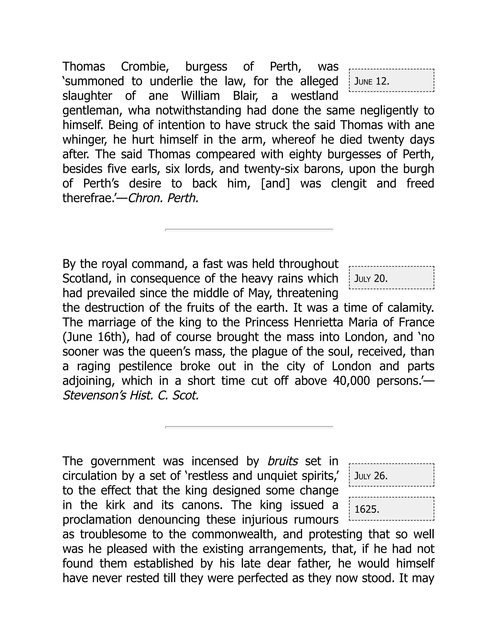 June 12.
July 20.
July 26.
1625.
Thomas Crombie, burgess of Perth, was
‘summoned to underlie the law, for the alleged
slaughter of ane William Blair, a westland
gentleman, wha notwithstanding had done the same negligently to
himself. Being of intention to have struck the said Thomas with ane
whinger, he hurt himself in the arm, whereof he died twenty days
after. The said Thomas compeared with eighty burgesses of Perth,
besides five earls, six lords, and twenty-six barons, upon the burgh
of Perth’s desire to back him, [and] was clengit and freed
therefrae.’—Chron. Perth.
By the royal command, a fast was held throughout
Scotland, in consequence of the heavy rains which
had prevailed since the middle of May, threatening
the destruction of the fruits of the earth. It was a time of calamity.
The marriage of the king to the Princess Henrietta Maria of France
(June 16th), had of course brought the mass into London, and ‘no
sooner was the queen’s mass, the plague of the soul, received, than
a raging pestilence broke out in the city of London and parts
adjoining, which in a short time cut off above 40,000 persons.’—
Stevenson’s Hist. C. Scot.
The government was incensed by bruits set in
circulation by a set of ‘restless and unquiet spirits,’
to the effect that the king designed some change
in the kirk and its canons. The king issued a
proclamation denouncing these injurious rumours
as troublesome to the commonwealth, and protesting that so well
was he pleased with the existing arrangements, that, if he had not
found them established by his late dear father, he would himself
have never rested till they were perfected as they now stood. It may
 