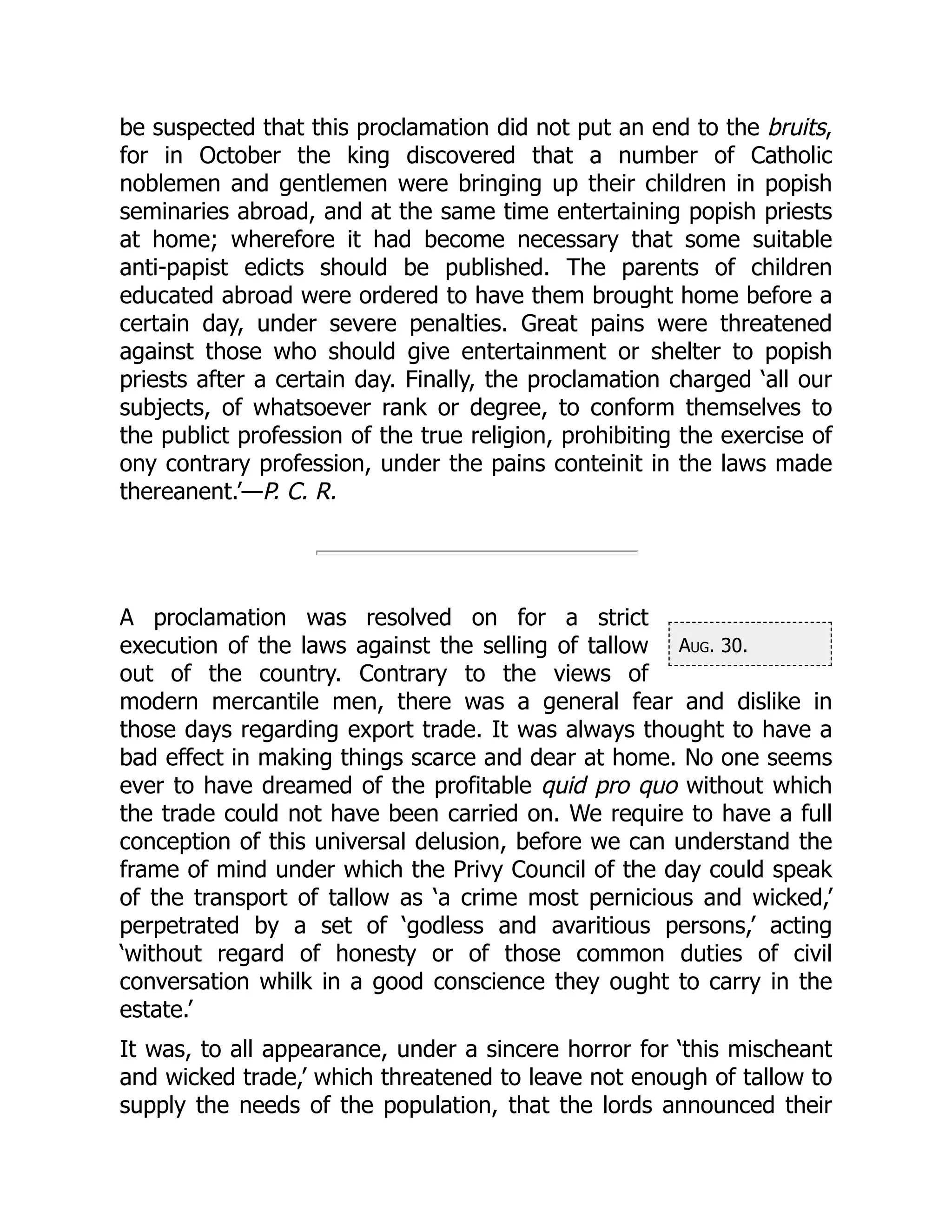 Aug. 30.
be suspected that this proclamation did not put an end to the bruits,
for in October the king discovered that a number of Catholic
noblemen and gentlemen were bringing up their children in popish
seminaries abroad, and at the same time entertaining popish priests
at home; wherefore it had become necessary that some suitable
anti-papist edicts should be published. The parents of children
educated abroad were ordered to have them brought home before a
certain day, under severe penalties. Great pains were threatened
against those who should give entertainment or shelter to popish
priests after a certain day. Finally, the proclamation charged ‘all our
subjects, of whatsoever rank or degree, to conform themselves to
the publict profession of the true religion, prohibiting the exercise of
ony contrary profession, under the pains conteinit in the laws made
thereanent.’—P. C. R.
A proclamation was resolved on for a strict
execution of the laws against the selling of tallow
out of the country. Contrary to the views of
modern mercantile men, there was a general fear and dislike in
those days regarding export trade. It was always thought to have a
bad effect in making things scarce and dear at home. No one seems
ever to have dreamed of the profitable quid pro quo without which
the trade could not have been carried on. We require to have a full
conception of this universal delusion, before we can understand the
frame of mind under which the Privy Council of the day could speak
of the transport of tallow as ‘a crime most pernicious and wicked,’
perpetrated by a set of ‘godless and avaritious persons,’ acting
‘without regard of honesty or of those common duties of civil
conversation whilk in a good conscience they ought to carry in the
estate.’
It was, to all appearance, under a sincere horror for ‘this mischeant
and wicked trade,’ which threatened to leave not enough of tallow to
supply the needs of the population, that the lords announced their
 
