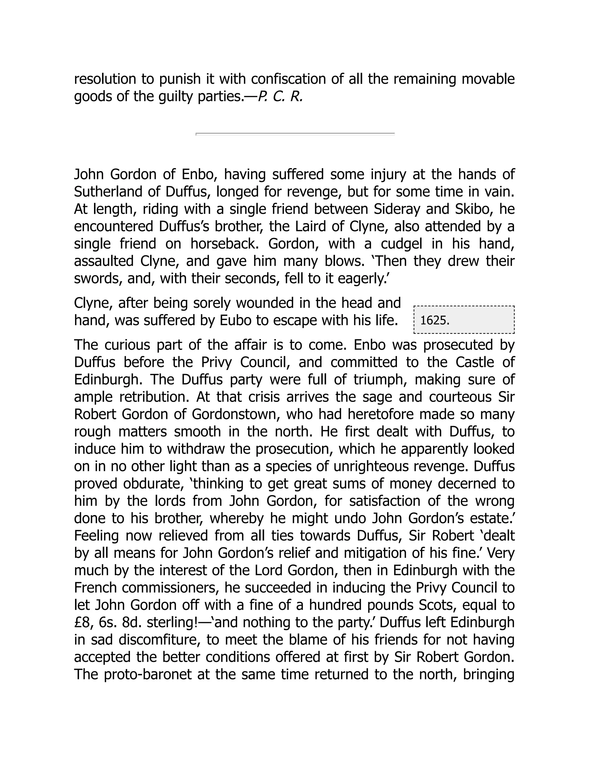 1625.
resolution to punish it with confiscation of all the remaining movable
goods of the guilty parties.—P. C. R.
John Gordon of Enbo, having suffered some injury at the hands of
Sutherland of Duffus, longed for revenge, but for some time in vain.
At length, riding with a single friend between Sideray and Skibo, he
encountered Duffus’s brother, the Laird of Clyne, also attended by a
single friend on horseback. Gordon, with a cudgel in his hand,
assaulted Clyne, and gave him many blows. ‘Then they drew their
swords, and, with their seconds, fell to it eagerly.’
Clyne, after being sorely wounded in the head and
hand, was suffered by Eubo to escape with his life.
The curious part of the affair is to come. Enbo was prosecuted by
Duffus before the Privy Council, and committed to the Castle of
Edinburgh. The Duffus party were full of triumph, making sure of
ample retribution. At that crisis arrives the sage and courteous Sir
Robert Gordon of Gordonstown, who had heretofore made so many
rough matters smooth in the north. He first dealt with Duffus, to
induce him to withdraw the prosecution, which he apparently looked
on in no other light than as a species of unrighteous revenge. Duffus
proved obdurate, ‘thinking to get great sums of money decerned to
him by the lords from John Gordon, for satisfaction of the wrong
done to his brother, whereby he might undo John Gordon’s estate.’
Feeling now relieved from all ties towards Duffus, Sir Robert ‘dealt
by all means for John Gordon’s relief and mitigation of his fine.’ Very
much by the interest of the Lord Gordon, then in Edinburgh with the
French commissioners, he succeeded in inducing the Privy Council to
let John Gordon off with a fine of a hundred pounds Scots, equal to
£8, 6s. 8d. sterling!—‘and nothing to the party.’ Duffus left Edinburgh
in sad discomfiture, to meet the blame of his friends for not having
accepted the better conditions offered at first by Sir Robert Gordon.
The proto-baronet at the same time returned to the north, bringing
 