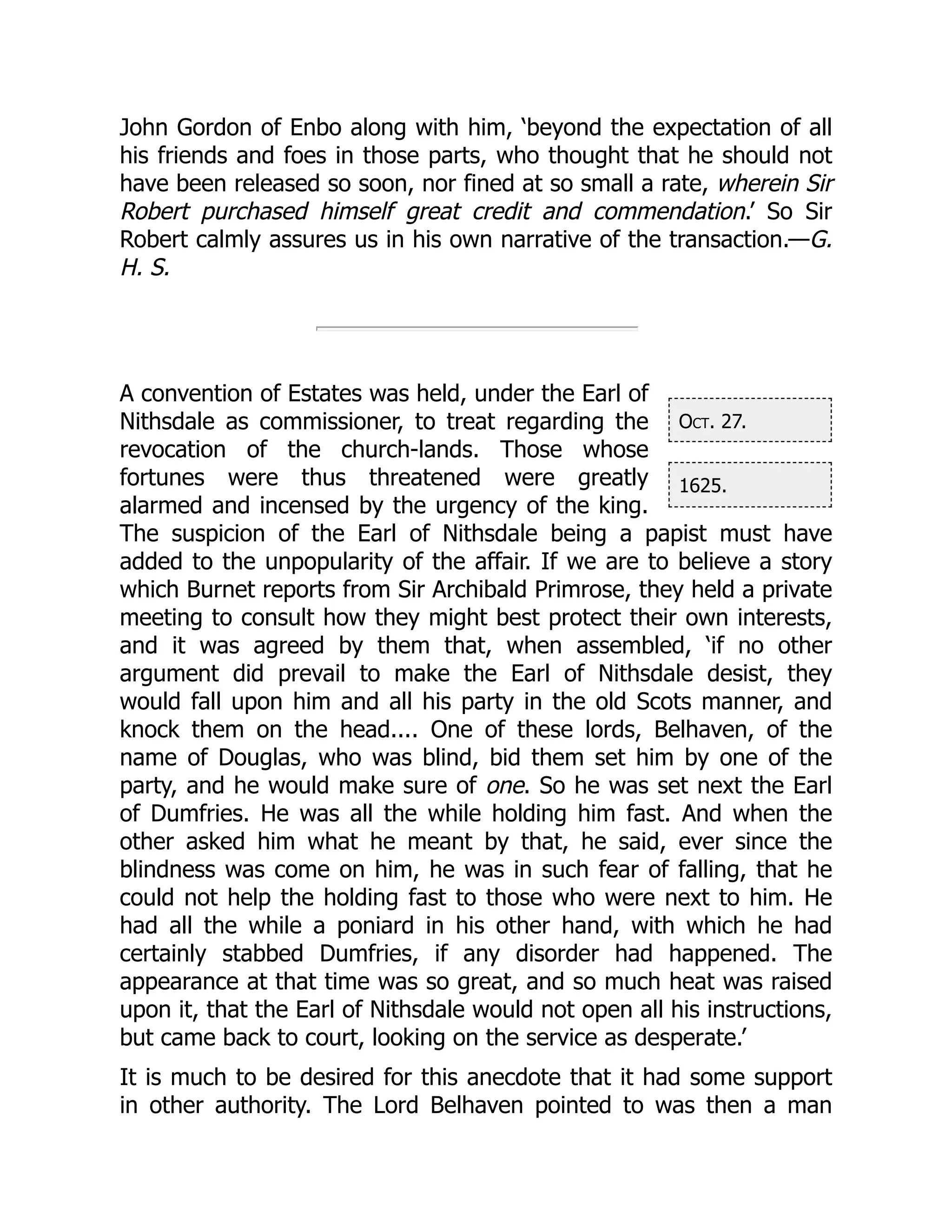 Oct. 27.
1625.
John Gordon of Enbo along with him, ‘beyond the expectation of all
his friends and foes in those parts, who thought that he should not
have been released so soon, nor fined at so small a rate, wherein Sir
Robert purchased himself great credit and commendation.’ So Sir
Robert calmly assures us in his own narrative of the transaction.—G.
H. S.
A convention of Estates was held, under the Earl of
Nithsdale as commissioner, to treat regarding the
revocation of the church-lands. Those whose
fortunes were thus threatened were greatly
alarmed and incensed by the urgency of the king.
The suspicion of the Earl of Nithsdale being a papist must have
added to the unpopularity of the affair. If we are to believe a story
which Burnet reports from Sir Archibald Primrose, they held a private
meeting to consult how they might best protect their own interests,
and it was agreed by them that, when assembled, ‘if no other
argument did prevail to make the Earl of Nithsdale desist, they
would fall upon him and all his party in the old Scots manner, and
knock them on the head.... One of these lords, Belhaven, of the
name of Douglas, who was blind, bid them set him by one of the
party, and he would make sure of one. So he was set next the Earl
of Dumfries. He was all the while holding him fast. And when the
other asked him what he meant by that, he said, ever since the
blindness was come on him, he was in such fear of falling, that he
could not help the holding fast to those who were next to him. He
had all the while a poniard in his other hand, with which he had
certainly stabbed Dumfries, if any disorder had happened. The
appearance at that time was so great, and so much heat was raised
upon it, that the Earl of Nithsdale would not open all his instructions,
but came back to court, looking on the service as desperate.’
It is much to be desired for this anecdote that it had some support
in other authority. The Lord Belhaven pointed to was then a man
 