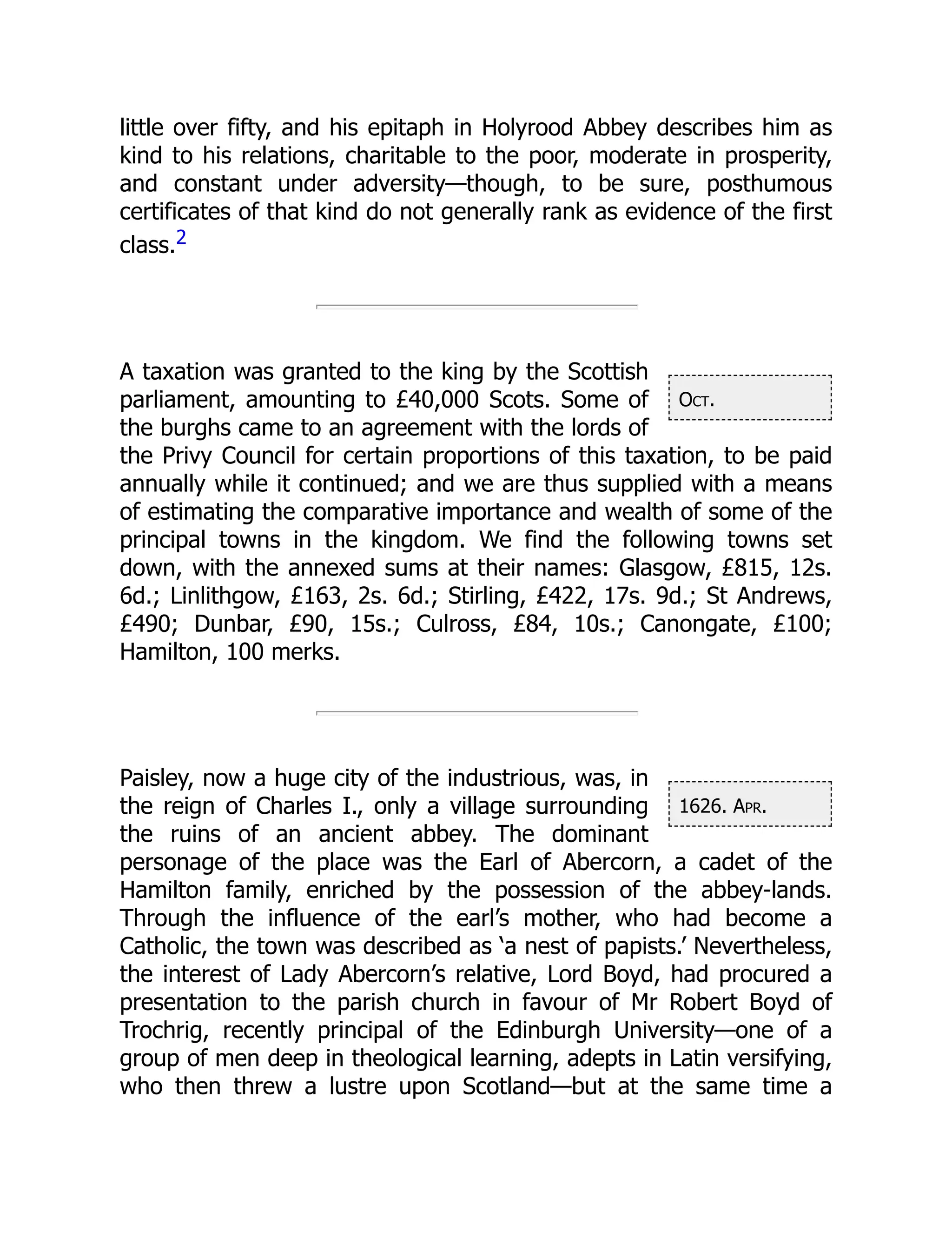 Oct.
1626. Apr.
little over fifty, and his epitaph in Holyrood Abbey describes him as
kind to his relations, charitable to the poor, moderate in prosperity,
and constant under adversity—though, to be sure, posthumous
certificates of that kind do not generally rank as evidence of the first
class.2
A taxation was granted to the king by the Scottish
parliament, amounting to £40,000 Scots. Some of
the burghs came to an agreement with the lords of
the Privy Council for certain proportions of this taxation, to be paid
annually while it continued; and we are thus supplied with a means
of estimating the comparative importance and wealth of some of the
principal towns in the kingdom. We find the following towns set
down, with the annexed sums at their names: Glasgow, £815, 12s.
6d.; Linlithgow, £163, 2s. 6d.; Stirling, £422, 17s. 9d.; St Andrews,
£490; Dunbar, £90, 15s.; Culross, £84, 10s.; Canongate, £100;
Hamilton, 100 merks.
Paisley, now a huge city of the industrious, was, in
the reign of Charles I., only a village surrounding
the ruins of an ancient abbey. The dominant
personage of the place was the Earl of Abercorn, a cadet of the
Hamilton family, enriched by the possession of the abbey-lands.
Through the influence of the earl’s mother, who had become a
Catholic, the town was described as ‘a nest of papists.’ Nevertheless,
the interest of Lady Abercorn’s relative, Lord Boyd, had procured a
presentation to the parish church in favour of Mr Robert Boyd of
Trochrig, recently principal of the Edinburgh University—one of a
group of men deep in theological learning, adepts in Latin versifying,
who then threw a lustre upon Scotland—but at the same time a
 