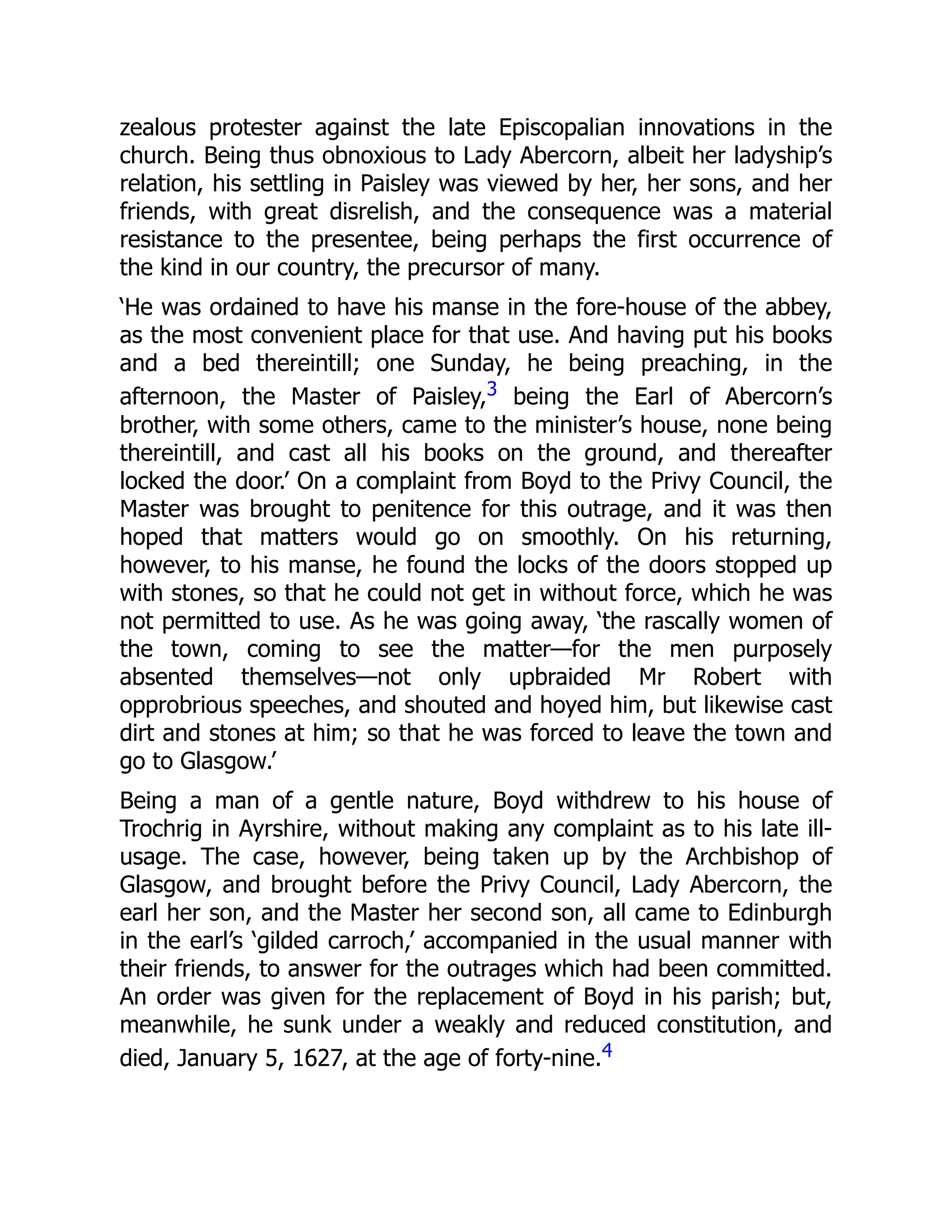 zealous protester against the late Episcopalian innovations in the
church. Being thus obnoxious to Lady Abercorn, albeit her ladyship’s
relation, his settling in Paisley was viewed by her, her sons, and her
friends, with great disrelish, and the consequence was a material
resistance to the presentee, being perhaps the first occurrence of
the kind in our country, the precursor of many.
‘He was ordained to have his manse in the fore-house of the abbey,
as the most convenient place for that use. And having put his books
and a bed thereintill; one Sunday, he being preaching, in the
afternoon, the Master of Paisley,3 being the Earl of Abercorn’s
brother, with some others, came to the minister’s house, none being
thereintill, and cast all his books on the ground, and thereafter
locked the door.’ On a complaint from Boyd to the Privy Council, the
Master was brought to penitence for this outrage, and it was then
hoped that matters would go on smoothly. On his returning,
however, to his manse, he found the locks of the doors stopped up
with stones, so that he could not get in without force, which he was
not permitted to use. As he was going away, ‘the rascally women of
the town, coming to see the matter—for the men purposely
absented themselves—not only upbraided Mr Robert with
opprobrious speeches, and shouted and hoyed him, but likewise cast
dirt and stones at him; so that he was forced to leave the town and
go to Glasgow.’
Being a man of a gentle nature, Boyd withdrew to his house of
Trochrig in Ayrshire, without making any complaint as to his late ill-
usage. The case, however, being taken up by the Archbishop of
Glasgow, and brought before the Privy Council, Lady Abercorn, the
earl her son, and the Master her second son, all came to Edinburgh
in the earl’s ‘gilded carroch,’ accompanied in the usual manner with
their friends, to answer for the outrages which had been committed.
An order was given for the replacement of Boyd in his parish; but,
meanwhile, he sunk under a weakly and reduced constitution, and
died, January 5, 1627, at the age of forty-nine.4
 