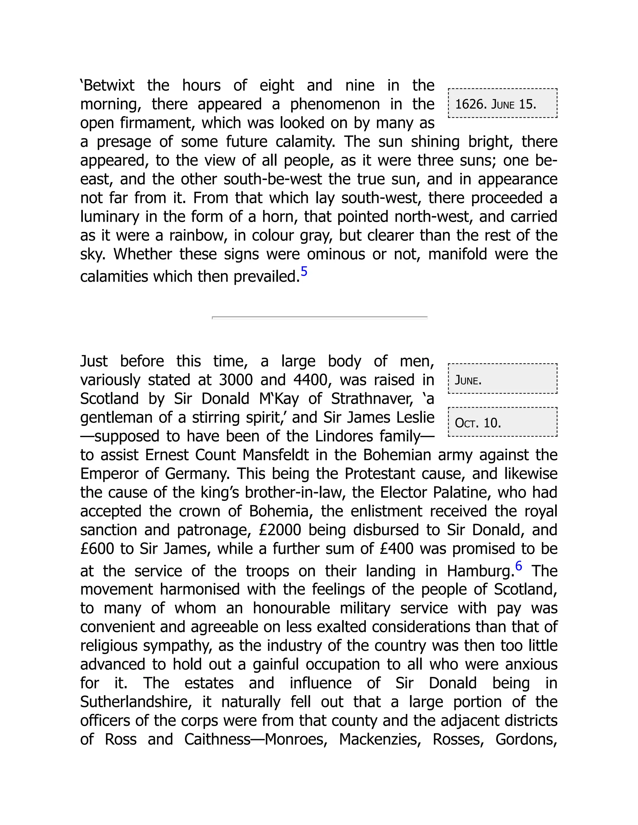 1626. June 15.
June.
Oct. 10.
‘Betwixt the hours of eight and nine in the
morning, there appeared a phenomenon in the
open firmament, which was looked on by many as
a presage of some future calamity. The sun shining bright, there
appeared, to the view of all people, as it were three suns; one be-
east, and the other south-be-west the true sun, and in appearance
not far from it. From that which lay south-west, there proceeded a
luminary in the form of a horn, that pointed north-west, and carried
as it were a rainbow, in colour gray, but clearer than the rest of the
sky. Whether these signs were ominous or not, manifold were the
calamities which then prevailed.5
Just before this time, a large body of men,
variously stated at 3000 and 4400, was raised in
Scotland by Sir Donald M‘Kay of Strathnaver, ‘a
gentleman of a stirring spirit,’ and Sir James Leslie
—supposed to have been of the Lindores family—
to assist Ernest Count Mansfeldt in the Bohemian army against the
Emperor of Germany. This being the Protestant cause, and likewise
the cause of the king’s brother-in-law, the Elector Palatine, who had
accepted the crown of Bohemia, the enlistment received the royal
sanction and patronage, £2000 being disbursed to Sir Donald, and
£600 to Sir James, while a further sum of £400 was promised to be
at the service of the troops on their landing in Hamburg.6 The
movement harmonised with the feelings of the people of Scotland,
to many of whom an honourable military service with pay was
convenient and agreeable on less exalted considerations than that of
religious sympathy, as the industry of the country was then too little
advanced to hold out a gainful occupation to all who were anxious
for it. The estates and influence of Sir Donald being in
Sutherlandshire, it naturally fell out that a large portion of the
officers of the corps were from that county and the adjacent districts
of Ross and Caithness—Monroes, Mackenzies, Rosses, Gordons,
 