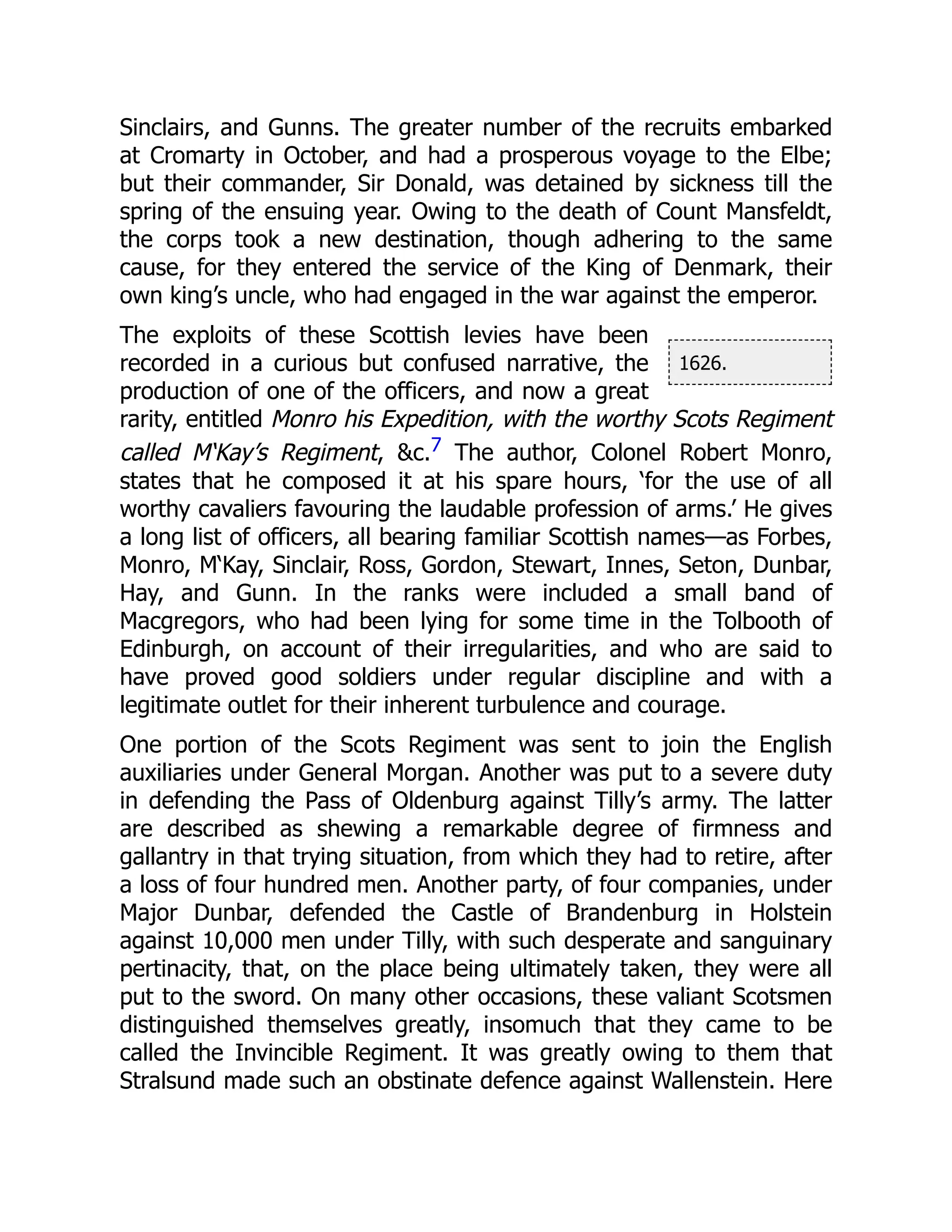 1626.
Sinclairs, and Gunns. The greater number of the recruits embarked
at Cromarty in October, and had a prosperous voyage to the Elbe;
but their commander, Sir Donald, was detained by sickness till the
spring of the ensuing year. Owing to the death of Count Mansfeldt,
the corps took a new destination, though adhering to the same
cause, for they entered the service of the King of Denmark, their
own king’s uncle, who had engaged in the war against the emperor.
The exploits of these Scottish levies have been
recorded in a curious but confused narrative, the
production of one of the officers, and now a great
rarity, entitled Monro his Expedition, with the worthy Scots Regiment
called M‘Kay’s Regiment, &c.7 The author, Colonel Robert Monro,
states that he composed it at his spare hours, ‘for the use of all
worthy cavaliers favouring the laudable profession of arms.’ He gives
a long list of officers, all bearing familiar Scottish names—as Forbes,
Monro, M‘Kay, Sinclair, Ross, Gordon, Stewart, Innes, Seton, Dunbar,
Hay, and Gunn. In the ranks were included a small band of
Macgregors, who had been lying for some time in the Tolbooth of
Edinburgh, on account of their irregularities, and who are said to
have proved good soldiers under regular discipline and with a
legitimate outlet for their inherent turbulence and courage.
One portion of the Scots Regiment was sent to join the English
auxiliaries under General Morgan. Another was put to a severe duty
in defending the Pass of Oldenburg against Tilly’s army. The latter
are described as shewing a remarkable degree of firmness and
gallantry in that trying situation, from which they had to retire, after
a loss of four hundred men. Another party, of four companies, under
Major Dunbar, defended the Castle of Brandenburg in Holstein
against 10,000 men under Tilly, with such desperate and sanguinary
pertinacity, that, on the place being ultimately taken, they were all
put to the sword. On many other occasions, these valiant Scotsmen
distinguished themselves greatly, insomuch that they came to be
called the Invincible Regiment. It was greatly owing to them that
Stralsund made such an obstinate defence against Wallenstein. Here
 
