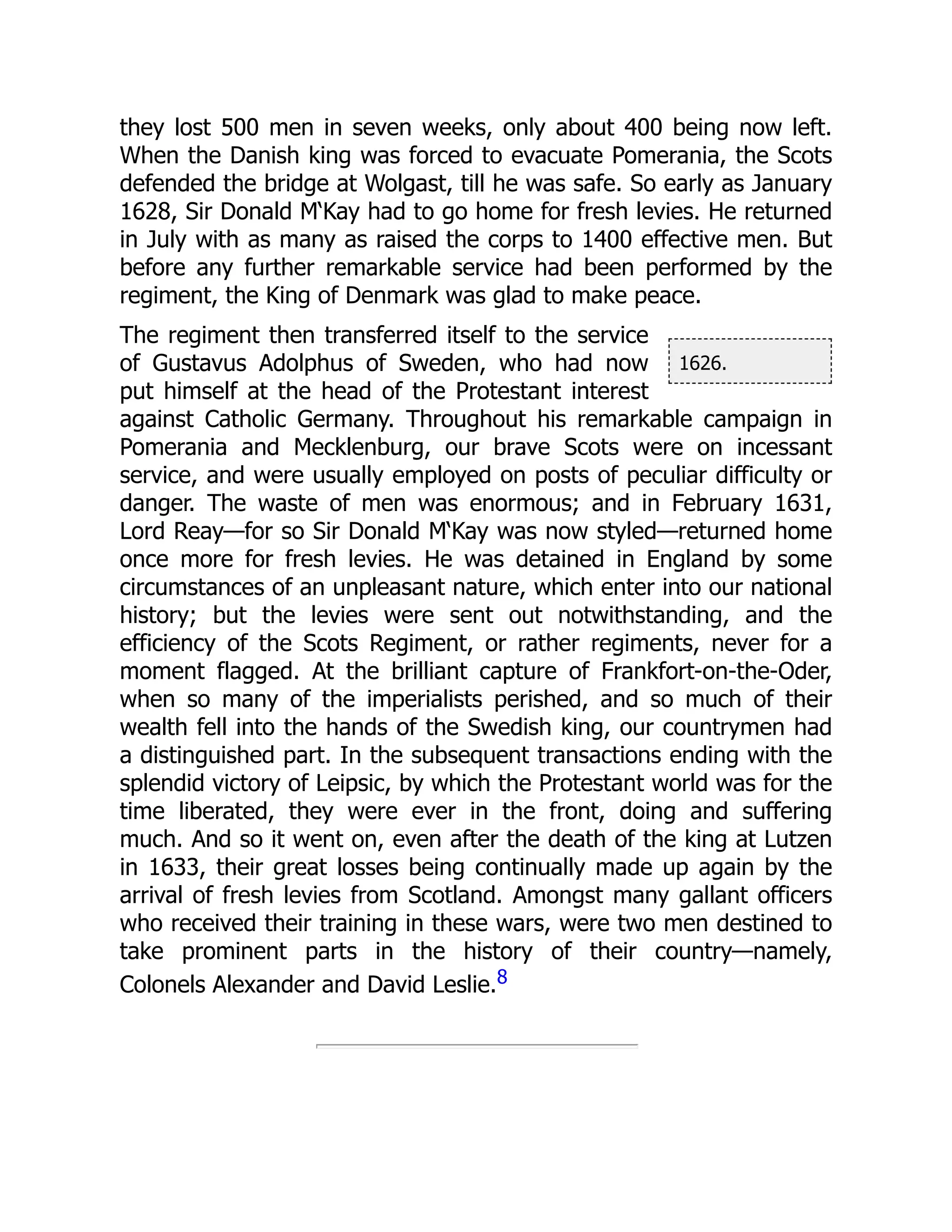 1626.
they lost 500 men in seven weeks, only about 400 being now left.
When the Danish king was forced to evacuate Pomerania, the Scots
defended the bridge at Wolgast, till he was safe. So early as January
1628, Sir Donald M‘Kay had to go home for fresh levies. He returned
in July with as many as raised the corps to 1400 effective men. But
before any further remarkable service had been performed by the
regiment, the King of Denmark was glad to make peace.
The regiment then transferred itself to the service
of Gustavus Adolphus of Sweden, who had now
put himself at the head of the Protestant interest
against Catholic Germany. Throughout his remarkable campaign in
Pomerania and Mecklenburg, our brave Scots were on incessant
service, and were usually employed on posts of peculiar difficulty or
danger. The waste of men was enormous; and in February 1631,
Lord Reay—for so Sir Donald M‘Kay was now styled—returned home
once more for fresh levies. He was detained in England by some
circumstances of an unpleasant nature, which enter into our national
history; but the levies were sent out notwithstanding, and the
efficiency of the Scots Regiment, or rather regiments, never for a
moment flagged. At the brilliant capture of Frankfort-on-the-Oder,
when so many of the imperialists perished, and so much of their
wealth fell into the hands of the Swedish king, our countrymen had
a distinguished part. In the subsequent transactions ending with the
splendid victory of Leipsic, by which the Protestant world was for the
time liberated, they were ever in the front, doing and suffering
much. And so it went on, even after the death of the king at Lutzen
in 1633, their great losses being continually made up again by the
arrival of fresh levies from Scotland. Amongst many gallant officers
who received their training in these wars, were two men destined to
take prominent parts in the history of their country—namely,
Colonels Alexander and David Leslie.8
 